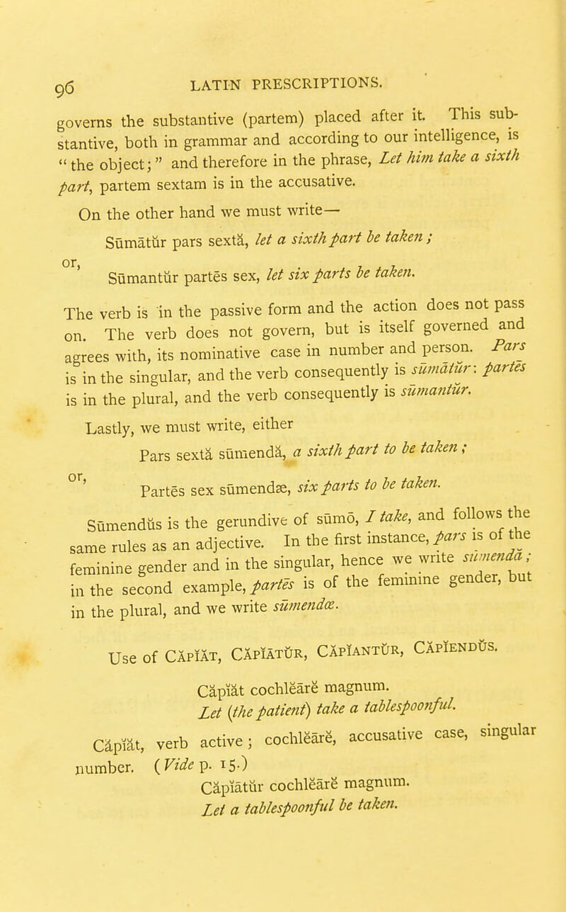 governs the substantive (partem) placed after it. This sub- stantive, both in grammar and according to our intelligence, is the object; and therefore in the phrase. Let him take a sixth part, partem sextam is in the accusative. On the other hand we must write— Sumatur pars sexta, let a sixth part he taken; Sumantiir partes sex, let six farts be taken. The verb is in the passive form and the action does not pass on The verb does not govern, but is itself governed and agrees with, its nominative case in number and person. Pars is in the singular, and the verb consequently is sumatur: partes is in the plural, and the verb consequently is sumantur. Lastly, we must write, either Pars sexta sumenda, a sixth part to be taken ; Partes sex sumendse, six parts to be taken. Sumendus is the gerundive of sumo, I take, and follows the same rules as an adjective. In the first instance, pars is of the feminine gender and in the singular, hence we write swnenda; in the second example,/.r/^. is of the femimne gender, but in the plural, and we write sUmendce. Use of Capiat, Capiatijr, CAplANTtrR, CapiendGs. Capiat cochleare magnum. Let {the patient) take a tahlespoonful Capmt, verb active; cochleare, accusative case, singular number. {Vide p. i5-) Capiatur cochleare magnum. Let a tablespoonful be taken.
