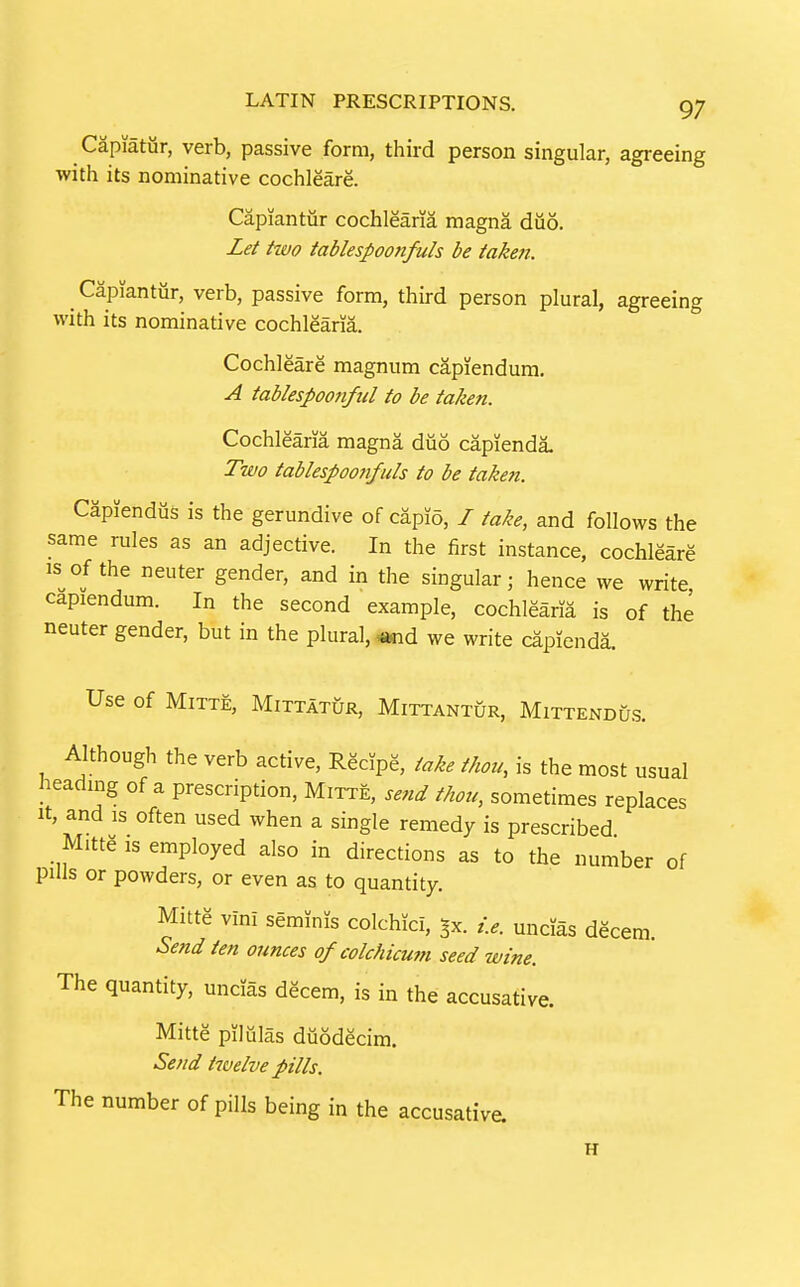 Capiatiir, verb, passive form, third person singular, agreeing with its nominative cochleare. Capiantur cochlearia magna diio. Let two tablespoo7ifuls be taken. Capiantur, verb, passive form, third person plural, agreeing with its nominative cochlearia. Cochleare magnum capiendum, A tablespoo7iful to be taken. Cochlearia magna diio capienda. Two tablespoon/ills to be taken. Capiendiis is the gerundive of capio, I take, and follows the same rules as an adjective. In the first instance, cochleare IS of the neuter gender, and in the singular; hence we write capiendum. In the second example, cochlearia is of the neuter gender, but in the plural, «nd we write capienda. Use of MiTTE, MiTTATUR, MiTTANTUR, MiTTENDU.S. Although the verb active, Recipe, take thou, is the most usual heading of a prescription, Mitte, send thou, sometimes replaces It, and IS often used when a single remedy is prescribed Mitte is employed also in directions as to the number of pills or powders, or even as to quantity. Mitte vini seminJs colchici, ^x. i.e. uncias decern. Send ten ounces of colchicum seed wine. The quantity, uncias decern, is in the accusative. Mitte pilulas duodecim. Send twelve pills. The number of pills being in the accusative. H