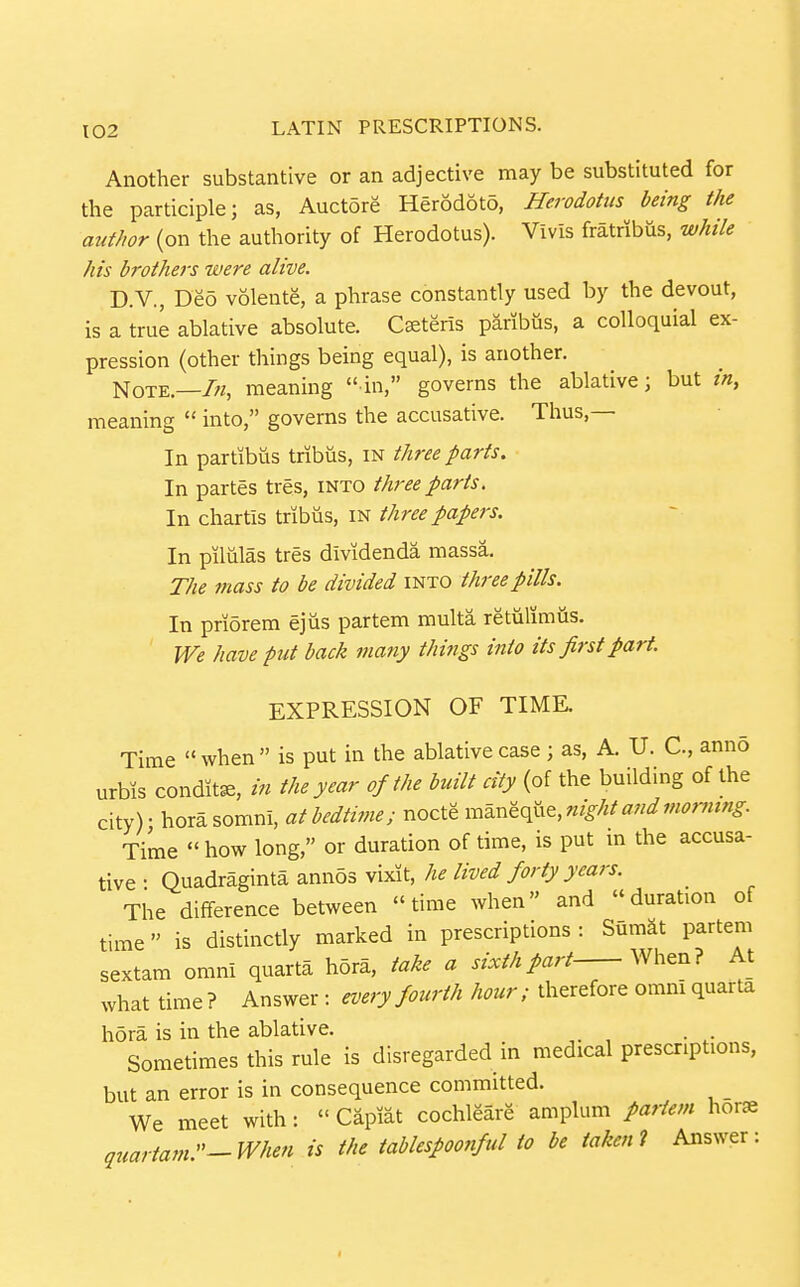 Another substantive or an adjective may be substituted for the participle; as, Auctore Herodoto, Herodotus being the author (on the authority of Herodotus). Vivis fratribus, while his brothers were alive. D.V., Deo volente, a phrase constantly used by the devout, is a true ablative absolute. Cseteris paribus, a colloquial ex- pression (other things being equal), is another. Note.—/«, meaning in, governs the ablative; but in, meaning  into, governs the accusative. Thus,— In partibus tribiis, in three parts. In partes tres, into three parts. In chartis tribiis, in three papers. In pilulas tres dividenda massa. The mass to be divided into three pills. In priorem ejus partem multa retulimiis. We have put back many things into its first part. EXPRESSION OF TIME. Time  when  is put in the ablative case ; as, A. U. C, anno urbis condit^, in the year of the built city (of the building of the city) • hora somni, at bedtime; nocte maneque, night and morning Time  how long, or duration of time, is put m the accusa- tive • Quadraginta ann53 vixit, he lived forty years. The difference between time when and duration of time is distinctly marked in prescriptions: SumSt partem sextam omni quarta hora, take a sixth part When? At what time ? Answer : every fourth hour; therefore omnI quarta hora is in the ablative. . . Sometimes this rule is disregarded in medical prescriptions, but an error is in consequence committed. We meet with:  Capiat cochleare amplum paiiem hor» quartam.-When is the tablespoonful to be taken i Answer: