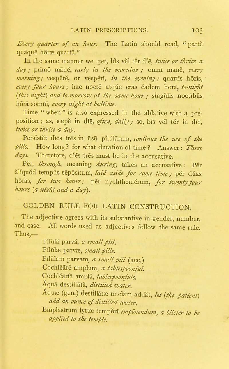 Eveiy quarter of an hour. The Latin should read,  parte quaque horse quarta. In the same manner we get, bis vel ter die, trnice or thrice a day; primo manS, early in the morning; omni mane, every morning; vespere, or vesperi, in the evening; quartis h5ris, every four hours; hac nocte atque eras eadem hora, to-night {this night) and to-morrow at the same hour; singiiUs noctibus hora somni, every night at bedtime. Time  when  is also expressed in the ablative with a pre- position ; as, ssepe in die, often, daily; so, bis vel ter in die, twice or thrice a day. Persistet dies tres in usu pilularum, contimie the use of the pills. How long ? for what duration of time ? Answer: Three days. Therefore, dies tres must be in the accusative. Per, through, meaning during, takes an accusative : Per aliquod tempus sepositum, laid aside for some time; per diias horas, for two hours; per nychthemerum, for twenty-four hours {a night and a day). GOLDEN RULE FOR LATIN CONSTRUCTION. The adjective agrees with its substantive in gender, number, and case. All words used as adjectives follow the same rule. Thus,— Pilula parva, a small pill, Pilulae parvse, small pills. Piliilam parvam, a small pill (acc.) Cochleare amplura, a tablespoonful Cochlearia ampla, tablespoonfuls. Aqua destillata, distilled water. Aquae (gen.) destillatse unciam addat, let {the patient) add an ounce of distilled water. Emplastrum lyttje terapori impdnendmn, a blister to be applied to the temple.