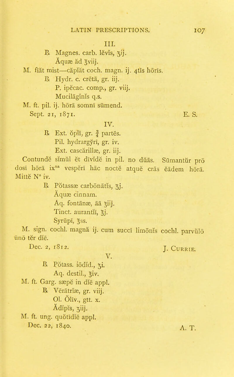 III. B Magnes. carb. levis, ^ij. Aquae ad sviij. M. fiat mist—capiat coch. magn. ij. 4tls horis. R Hydr. c. creta, gr. iij. P. ipecac, comp., gr. viij. Mucilaginis q.s. M. ft. pil. ij. hora somni sumend. Contunde simiil et divide in pil. no diias. Sumantiir pro dosi hora ix vesperi hac nocte atque eras eadem hora. Mitte N iv. R Potassse carbonatis, 5j. M. sign, cochl. magna ij. cum succi limonis cochl. parviilo uno ter die. Sept. 21, 1871. E. S. IV, R Ext. opil; gr. f partes. Pil. hydrargyri, gr. iv. Ext. cascarillae, gr. iij. Aquas cinnam. Aq. fontanse, aa ^iij. Tinct. aurantii, ^j- Syriipi, gss. Dec. 2, 1812. V. J. CURRIE. R Potass, iodid., 51. Aq. destil., ^iv. M. ft. Garg. sspe in die appl. R Veratriae, gr. viij. 01. Oliv., gtt. x. Adipis, 5iij. M. ft. ung. quotidie appl. Dec. 22, 1840. A. T.