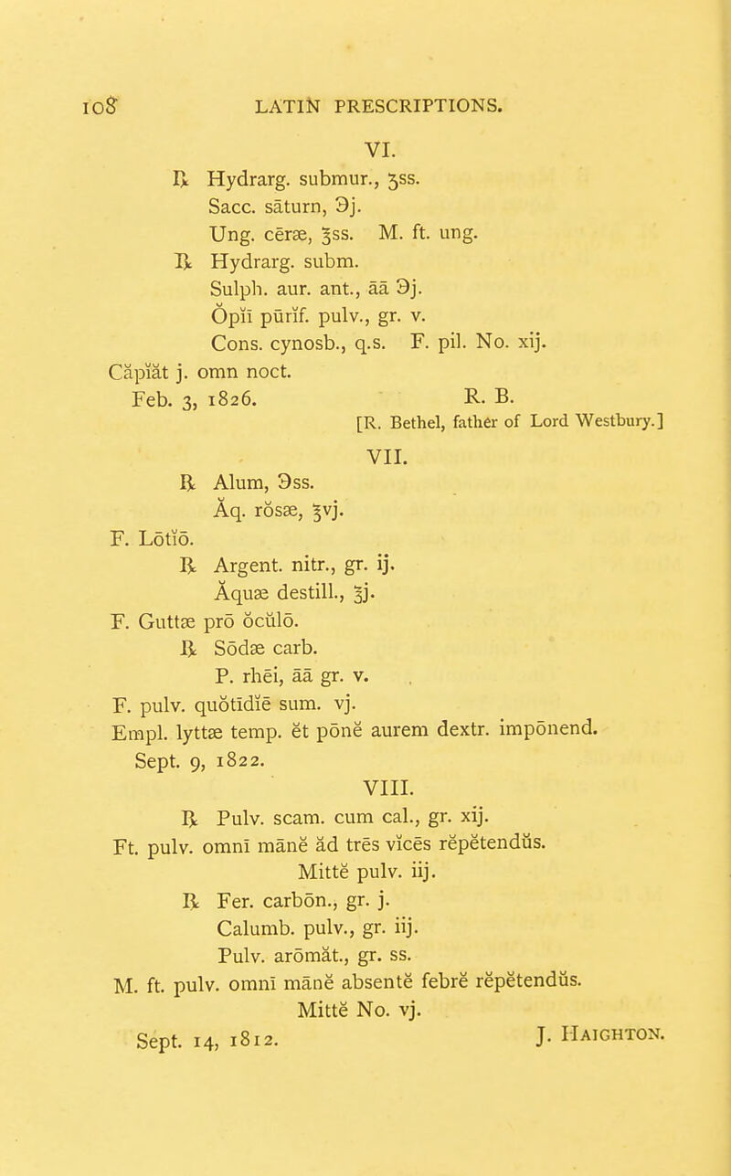 VI. R Hydrarg. submur., 555. Sacc. Saturn, 3j. Ung. cerse, ^ss. M. ft. ung. Ix Hydrarg. subm. Sulph. aur. ant., aa 9j. Opii purif. pulv., gr. v. Cons, cynosb., q.s. F. pil. No. xij. Capiat j. omn noct. Feb. 3, 1826. R. B. [R. Bethel, father of Lord Westbury.] VII. R Alum, 3ss. Aq. rosse, ^vj. F. L5tio. R Argent, nitr., gr. ij. Aquae destill., ^j. F. Guttse pro oculo. R Sodae carb. P. rhei, aa gr. v. F. pulv. quotidie sum. vj. Empl. lyttse temp, et p5ne aurem dextr. Imp5nend. Sept. 9, 1822. VIII. R Pulv. scam, cum cal., gr. xij. Ft. pulv. omni mane ad tres vices repetendiis. Mitte pulv. iij. R Fer. carbon., gr. j. Calumb. pulv., gr. iij. Pulv. aromat., gr, ss. M. ft. pulv. omni mane absente febre repetendiis. Mitte No. vj. Sept. 14, 1812. J- Haighton.
