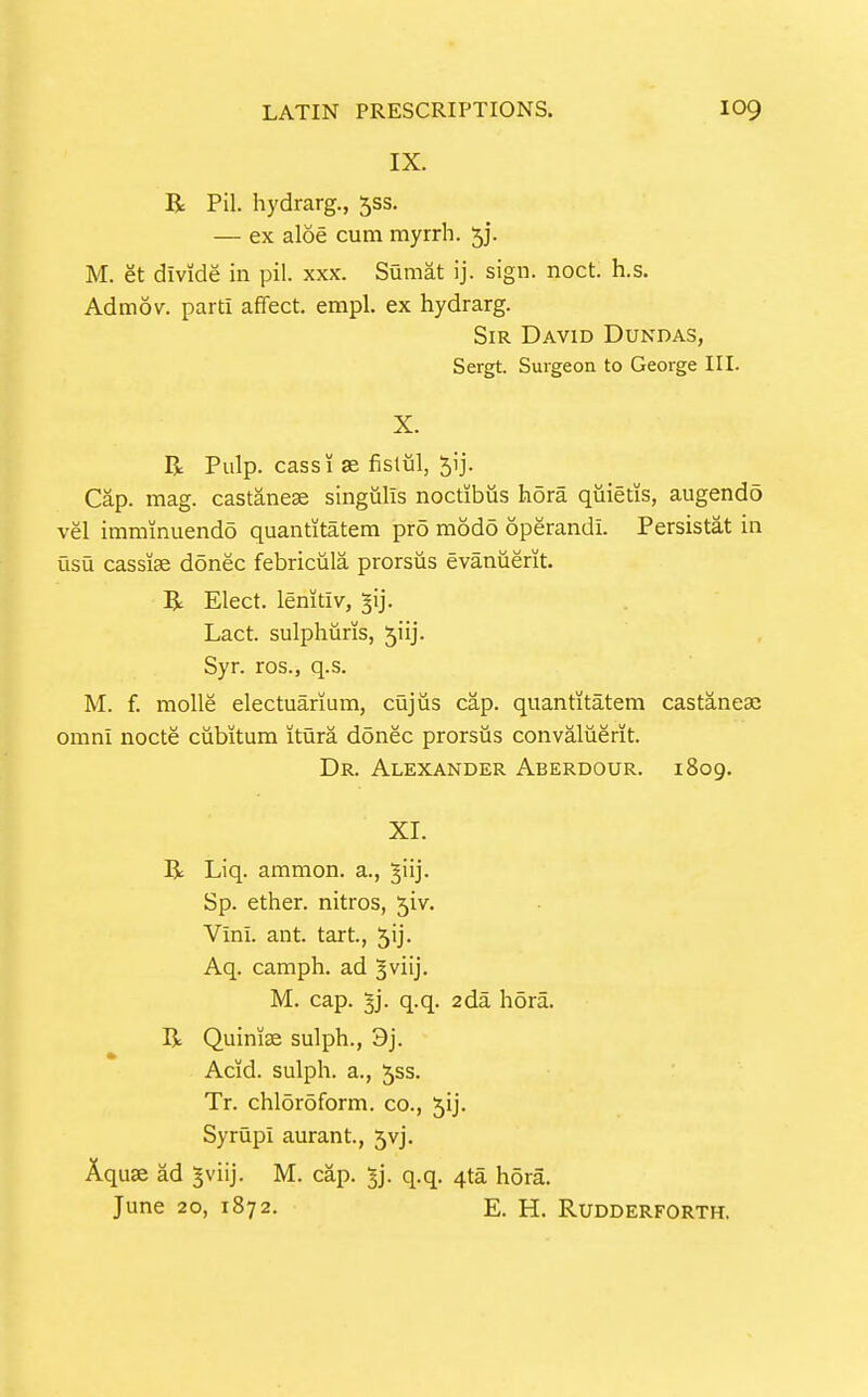 IX. R Pil. hydrarg., 553. — ex aloe cum myrrh. 5]*. M. et divide in pil. xxx. Sumat ij. sign. noct. h.s. Admov. parti affect, empl. ex hydrarg. Sir David Dundas, Sergt. Surgeon to George III. X. R Pulp, cass! se fislul, ^ij. Cap. mag. castanese singulis noctibus hora quietis, augendo vel immmuendo quantitatem pro modo operandi. Persistat in usu cassiae donee febriciila prorsiis evanuerit. R Elect, lenitiv, ^ij. Lact. sulphuris, 5iij. Syr. ros., q.s. M. f. molle electuarium, cQjiis cap. quantitatem castanese omni nocte ciibitum itura donee prorsus convaluerit. Dr. Alexander Aberdour. 1809. XI. R Liq. ammon. a., ^iij. Sp. ether, nitros, 5iv. Vini. ant. tart., J'j- Aq. camph. ad ^viij. M. cap. 3j. q.q. 2da hora. R Quinise sulph., 3j. Acid, sulph. a., Jss. Tr. chl5r5form. co., jij. Syrupi aurant, 5vj. Aquae ad ^viij. M. cap. ^j. q.q. 4ta hora. June 20, 1872. E. H. Rudderforth.