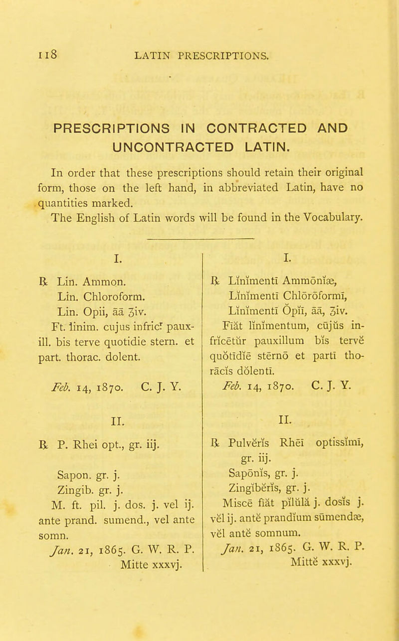 I Il8 LATIN PRESCRIPTIONS. PRESCRIPTIONS IN CONTRACTED AND UNCONTRACTED LATIN. In order that these prescriptions should retain their original form, those on the left hand, in abbreviated Latin, have no quantities marked. The English of Latin words will be found in the Vocabulary. I. R Lin. Ammon. Lin. Chloroform. Lin. Opii, aa 3iv. Ft. iinim. cujus infricT paux- ill. bis terve quotidie stern, et part, thorac. dolent. Feb. 14, 1870. C. J. Y. IL R P. Rhei opt., gr. iij. Sapon. gr. j. Zingib. gr. j. M. ft. pil. j. dos. j. vel ij. ante prand. sumend., vel ante somn. Jan. 21, 1865. G. W. R. P. Mitte xxxvj. I. R Limmenti Ammonias, Linimenti Chloroformi, Liniment! Opii, aa, 3iv. Fiat limmentum, cujiis in- fricetur pauxillum bis terve quotidie sterno et parti tho- racis dolenti. Feb. 14, 1870. C. J. Y. IL Ji Pulveris Rhei optissimi, gr. iij. Saponis, gr, j. Zingiberis, gr. j. Misce fiat piliila j. dosis j. vel ij. ante prandium sumendK, vel ante somnum. Jan. 21, 1865. G. W. R. P. Mitte xxxvj.
