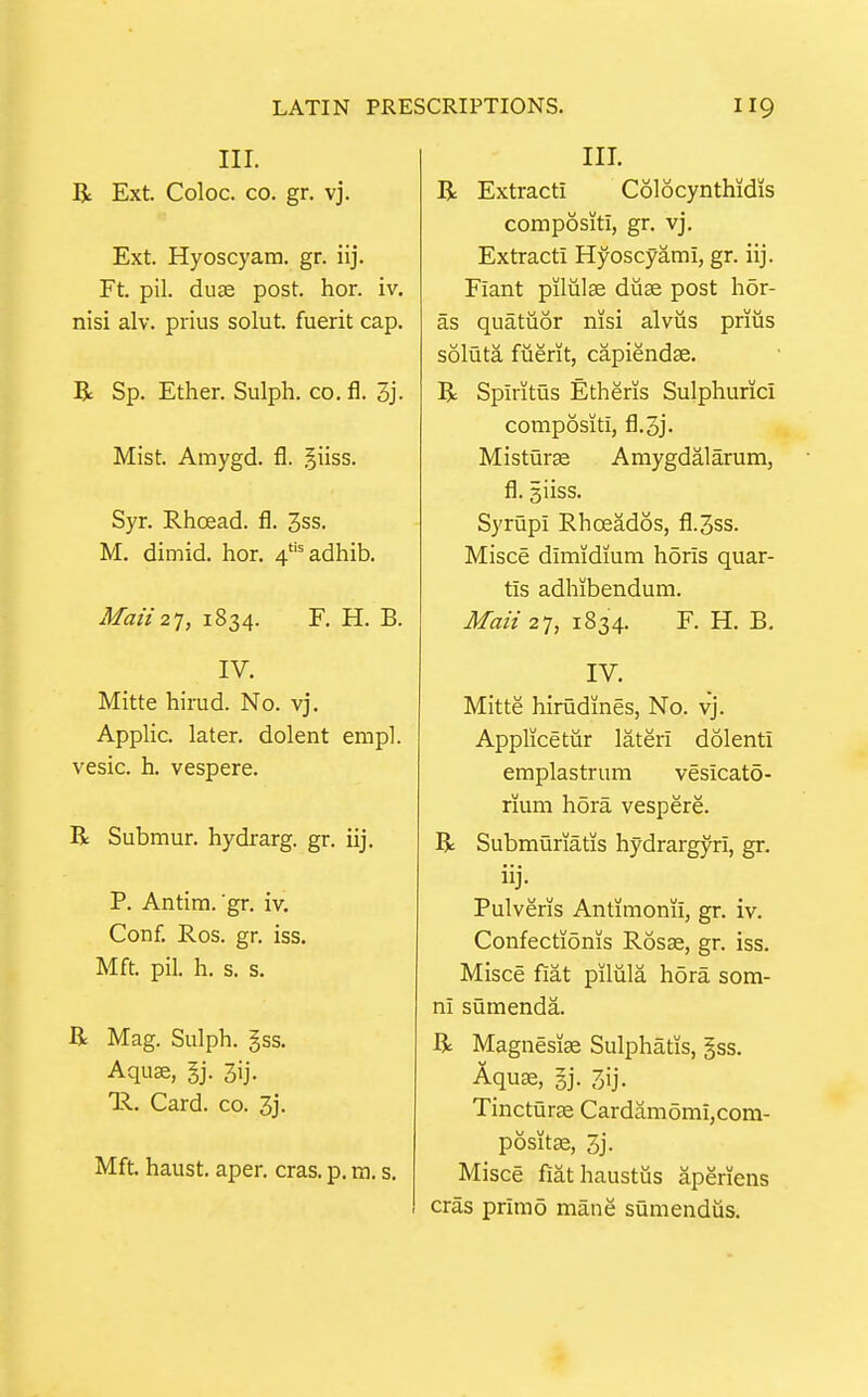 III. R Ext. Coloc. CO. gr. vj. Ext. Hyoscyam. gr. iij. Ft. pil. duje post. hor. iv. nisi alv. prius solut. fuerit cap. R Sp. Ether. Sulph. co. fl. 3j. Mist. Amygd. fl. §iiss. Syr. RJicead. fl. 3ss. M. dimid. hor. 4'''adhib. Man2T, 1834. F. H. B. IV. Mitte hiriid. No. vj. Applic. later, dolent empl. vesic. h. vespere. R Submur. hydrarg. gr. iij, P. Antim. 'gr. iv. Conf. Ros. gr. iss. Mft. pil. h. s. s. R Mag. Sulph. gss. Aqu«, gj. 3ij. 1^. Card. CO. 3j. Mft. haust. aper. eras. p. ra. s. III. R Extract! Colocynthidis compositi, gr. vj. Extract! Hyoscyami, gr. iij. Fiant pilulse duse post hor- as quatiior nisi alvus priiis soluta fiierit, capiendae. R Spiritus Etheris Sulphurici compositi, fl.oj. Misturae Amygdalarum, fl. giiss. Syrupi Rhoeados, fl.3ss. Misce dimidium hdris quar- tis adhibendum. Mail 27, 1834. F. H. B, IV. Mitte hirudines, No. vj. Applicetiir lateri dolenti emplastrum vesicato- rium hora vespere. R Submuriatis hydrargyri, gr. Pulveris Antimonii, gr. iv. Confectionis Rosse, gr. iss. Misce fiat pilula hora som- ni sQmenda. R Magnesiae Sulphatis, §ss. Aquae, gj. 3ij. TinctQrae Cardamomi,com- positK, 3j. Misce fiathaustiis aperiens eras primo mane sumendus.