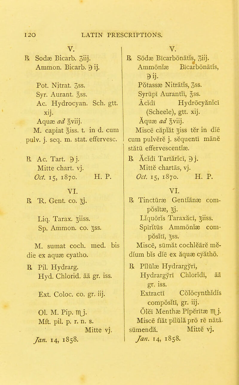 V. R Sodse Bicarb. Jiij- Ammon. Bicarb. B ij. Pot. Nitrat. 3ss. Syr. Aurant. gss. Ac. Hydrocyan. Sch. gtt. xij- Aquse ad gviij. M, capiat giss. t. in d. cum pulv. j. seq. m. stat. effervesc. H Ac. Tart. B j. Mitte chart, vj. Oct. 15, 1870. H. P. VI. R IR.. Gent. CO. ^j. Liq. Tarax. ^iiss. Sp. Ammon. co. ^ss. M. sumat coch. med. bis die ex aquae cyatho. R Pil. Hydrarg. Hyd. Chlorid. aa gr. iss. Ext. Coloc. CO. gr. iij. 01. M. Pip. TT\j. Mft. pil. p. r. n. s. Mitte vj. Jan. 14, 1858. V. R Sodae Blcarbonatis^ 3iij- Ammoniae Bicarbonatis, 9ij. Potassse Nitratis, 3ss. Syrupi Aurantii, §ss. Acidi Hydrocyanic! (Scheele), gtt. xij. Aquae ad gviij. Misce capiat ^iss ter in die cum pulvere j. sequent! mane statu efFervescentiffi. R Acid! Tartaric!, B j. Mitte chartas, vj. Oct. 15, 1870. H. P. VI. R Tincturae Gentianae com- positae, %]. Liquoris Taraxac!, ^iiss. Splritus Ammdnias com- posit!, ^ss. Misce, sumat cochleare me- dium bis die ex aquae cyatho. R Piliilae Hydrargyri, Hydrargyri Chlorid!, aa gr. iss. Extract! Colocynthidis compositi, gr. iij. 6le! Menthae Piperitae TTLj. Misce f!at pilula pro re nata- sumenda. Mitte vj. Jan. 14, 1858.