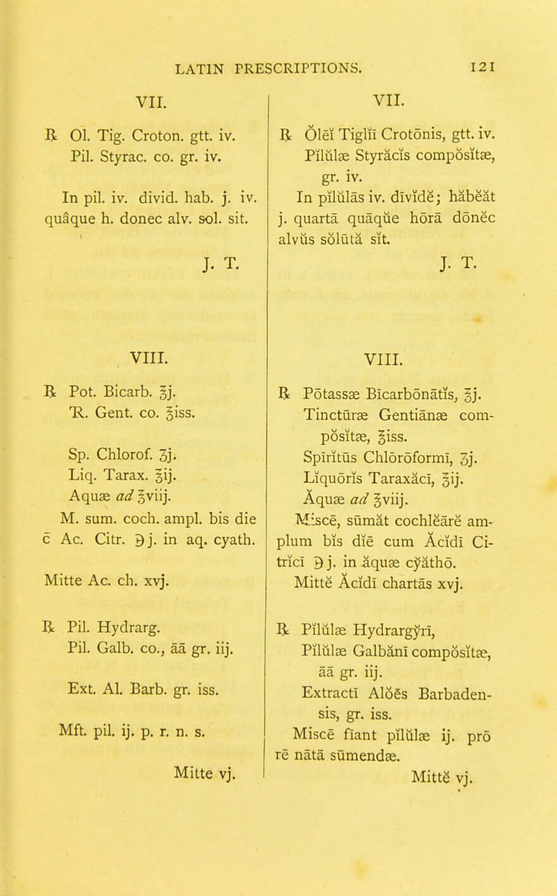 VII. R 01. Tig. Croton. gtt. iv. Pil. Styrac. co. gr. iv. In pil. iv. divid. hab. j. iv. quaque h. donee alv. sol. sit. J. T. VIII. R Pot. Bicarb. §j. 'R. Gent. co. giss. Sp. Chlorof. 3j' Liq. Tarax. gij. Aquas ad oviij. M. sum. coch. ampl. bis die c Ac. Citr. 9j. in aq. cyath. Mitte Ac. ch. xvj. R Pil. Hydrarg. Pil. Galb. CO., aa gr. iij. Ext. Al. Barb. gr. iss. Mft. pil. ij. p. r. n. s. Mitte vj. VII. R Olei Tiglii Crotonis, gtt. iv. Piliilce Styracis compositse, gr. iv. In piliilasiv. divide; habeat j. quarta quaque hora donee alviis soluta sit. J. T. VIII. R Pdtassse Bicarbonatis, gj. Tineturse Gentianse com- positEe, §iss. Spiritus Chloroform!, 3j- Liquoris Taraxaci, |ij. Aquse ad §viij. Misee, sumat cochleare am- plum bis die cum Acidi Ci- trici 9j. in-aquse cyatho. Mitte Acidi chartas xvj. R Pilule Hydrargyri, Piliilse Galbani compositge, aa gr. iij. Extract! Aloes Barbaden- sis, gr. iss. Misce fiant pilulge ij. pro re nata sumendse. Mitte vj.