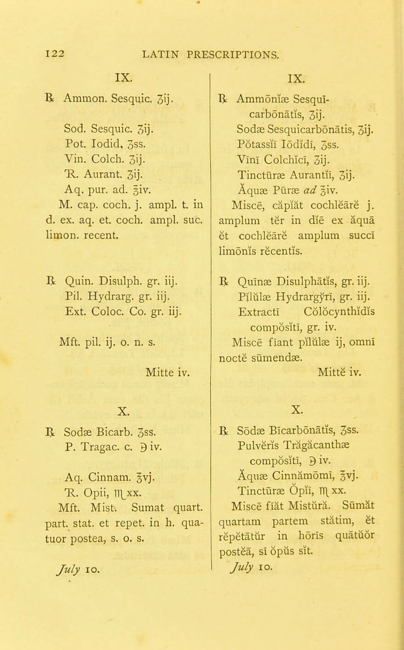 IX. R Ammon. Sesquic. 3ij. Sod. Sesquic. Jij. Pot. lodid, 3ss. Vin. Colch. 3ij. R. Aurant. 3ij. Aq. pur. ad. siv. M. cap. coch. j. ampl. t. in d. ex. aq. et. coch. ampl. sue. limon, recent. R Quin. Disulph. gr. iij. Pil. Hydrarg. gr. iij. Ext. Coloc. Co. gr. iij. Mft. pil. ij. o. n. s. Mitte iv. X. R Sodse Bicarb. 3ss. P. Tragac. c. 9 iv. Aq. Cinnam. Jvj. 11. Opii, 1Tl_xx. Mft. Mist. Suraat quart, part. Stat, et repet. in h. qua- tuor postea, s. o. s. July lo. IX. B; Ammomje Sesqui- carbdnatis, 3ij- Sodae Sesquicarbonatis, 3ij- Potassii lodidi, 3ss. Vini Colchici, 3ij. Tincturae Aurantii, 3ij- Aquae Purae ad giv. Misce, capiat cochleare j. ampluni ter in die ex aqua et cochleare amplum succi liraonis recentis. R Quinae Disulphatis, gr. iij. Pilulae Hydrargyri, gr. iij. Extract! Colocynthidis compositi, gr. iv. Misce fiant piliilae ij, omni nocte sumendae. Mitte iv. X. R Sodae Bicarbonatis, 3ss. Pulveris Tragacanthae compositi, 9 iv. Aquae Cinnamomi, §vj. Tincturae Opii, Tl\xx. Misce fiat Mistiira. Sumat quartam partem statim, et repetatur in horis quatuor postea, si opiis sit. July lo.