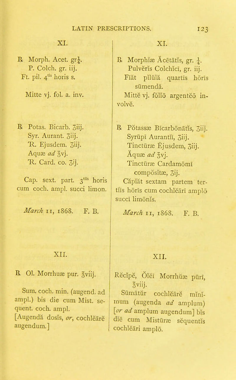 XI. XI. 123 R Morph. Acet. grj. P. Colch. gr. iij. Ft. pil. 4^ horis s. Mitte vj. fol. a. in v. R Potas. Bicarb. 3iij. Syr. Aurant. 3iij' lil. Ejusdem. 3iij- Aquse ad gvj. lil. Card. CO. Cap. sext. part. 3'^ horis cum coch. ampl. succi limon. March 11, 1868. F. B, R Morphise Acetatis, gr. \. Pulveris Colchici, gr. iij. Fiat pilula quartis horis sumenda. Mitte vj. folio argented in- volve. R Potassse Bicarbonatis, 3iij. Syrupi Aurantii, 3iij. Tincturae Ejusdem, 3iij. Aquse ad §vj. Tincturce Cardamomi compositas, 3ij- Capiat sextam partem ter- tiis horis cum cochleari amplo succi limoms. March 11, 1868. F. B. XII. R 01. Morrhuse pur. §viij. Sum. coch. min. (augend, ad ampl.) bis die cum Mist, se- quent, coch. ampl. [Augenda dosis, or, cochleare augendum.] XII. Recipe, Olei Morrhuae puri, gviij. Sumatur cochleare mini- mum (augenda ad amplum) \pr ad amplum augendum] bis die cum Misturae sequentis cochleari amplo.