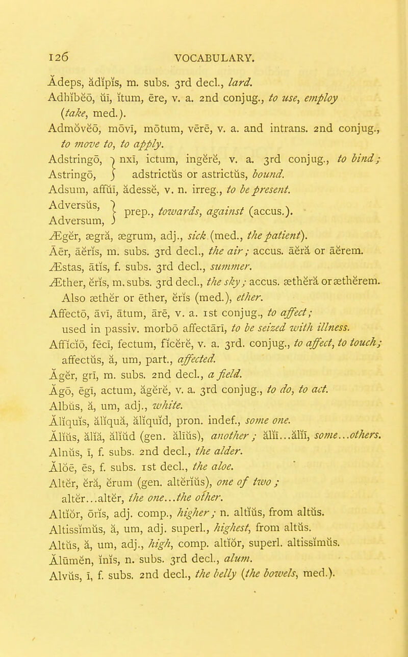 Adeps, adipis, m. subs. 3rd decL, lard. Adhibeo, ui, itum, ere, v. a. 2nd conjug., to use, employ {take, med.). Admoved, movi, motum, vere, v. a. and intrans. 2nd conjug., to move to, to apply. Adstringo, nxi, ictum, ingere, v. a. 3rd conjug., to bind; Astringo, j adstrictus or astrictus, bound. Adsum, affiii, adesse, v. n. irreg., to be present. Adversiis, | prep., towards, against (accus.). Adversum, ; ^ger, aegra, segrum, adj., «Vi (med., the patient). Aer, aeris, m. subs. 3rd decL, the air; accus. aera or aerem. ^stas, atis, f. subs. 3rd decl., stimmer. ^Ether, eris, m.subs. 3rd decl., the sky; accus. aetheraoraetherem. Also cether or ether, eris (med.), ether. Affecto, avi, atum, are, v. a. ist conjug., to affect; used in passiv. morbo affectari, to be seized with illness. Afificio, feci, fectum, ficere, v. a. 3rd. conjug., to affect, to touch; affectiis, a, um, part., affected. Ager, gri, m. subs. 2nd decl., a field. Ago, egi, actum, agere, v. a. 3rd conjug., to do, to act. Albiis, a, um, adj., white. Aliquis, aliqua, aliquid, pron. indef., some one. Alms, alia, aliud (gen. alius), another; di^\\...?ii^\\, some...others. Alnus, i, f. subs. 2nd decl., the alder. Aloe, es, f. subs, ist decl., the aloe. Alter, era, erum (gen. alterius), one of two ; alter...alter, the one...the other. Altior, oris, adj. comp., higher; n. altiiis, from altus. Altissimus, a, um, adj. superl., highest, from altus. Altus, a, um, adj., high, comp. altior, superl. altissimus. Alumen, inis, n. subs. 3rd decl, alwn. Alvus, i, f. subs. 2nd decl., the belly {the bowels, med.).