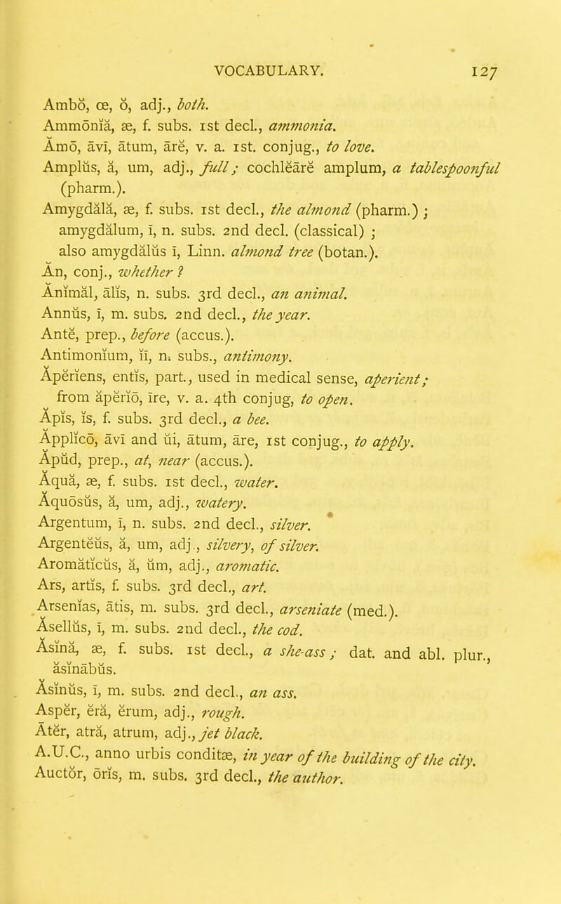 Ambo, ce, 6, adj., both. Ammonia, se, f. subs, ist decl., ammonia. Amo, avi, atum, are, v. a. ist. conjug., to love. Amplus, a, urn, adj., full; cochleare amplum, a tablespoonful (pharm.). Amygdala, ae, f. subs, ist decl., the almond (pharm.) ; amygdalum, i, n. subs. 2nd decl. (classical) ; also amygdaliis i, Linn, almond tree (botan.). An, conj., whether ? Animal, alis, n. subs. 3rd decl., a?i atiimal. Annus, i, m. subs. 2nd decl., the year. Ante, prep., before (accus.). Antimonium, 11, ni subs., antimony. Aperiens, entis, part, used in medical sense, aperient; from apeiio, ire, v. a. 4th conjug, to open. Apis, IS, f. subs. 3rd decl., a bee. Applico, avi and ui, atum, are, ist conjug., to apply. Apud, prep., «/, near (accus.). Aqua, se, f. subs, ist decl., water. Aquosus, a, um, adj., watery. Argentum, i, n. subs. 2nd decl., silver. Argenteiis, a, um, adj., silvery, of silver. Aromaticus, a, um, adj., aromatic. Ars, artits, f. subs. 3rd decl, art. Arsenias, atis, m. subs. 3rd decl., arseniate (med.). Asellus, i, m. subs. 2nd decl., the cod. Asina, 35, f. subs, ist decl., a she-ass; dat. and abl. plur. asinabus. Asinus, i, m. subs. 2nd decl, an ass. Asper, era, erum, adj., rough. Ater, atra, atrum, jet black. A.U.C., anno urbis conditte, in year of the building of the city. Auctor, oris, m. subs. 3rd decl, the author.