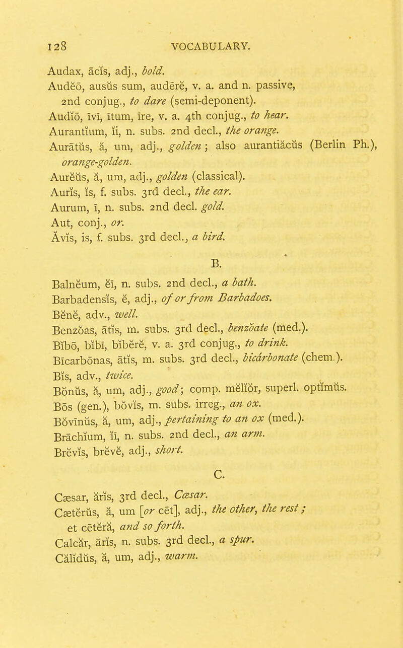 Audax, acis, adj., bold. Audeo, ausus sum, audere, v. a. and n. passive, 2nd conjug., to dare (semi-deponent). Audio, ivi, itum, Ire, v. a. 4th conjug., to hear. Aurantium, li, n. subs. 2nd decl., the orange. Auratiis, a, um, adj., golden; also aurantiacus (Berlin Ph.), orange-golden. Aureus, a, um, adj., golden (classical). Auris, is, f. subs. 3rd decl., the ear. Aurum, i, n. subs. 2nd decl. gold. Aut, conj., or. Avis, is, f. subs. 3rd decl., a bird. B. Balneum, ei, n. subs. 2nd decl., a bath. Barbadensis, e, adj., of or from Barbadoes. Bene, adv., well. Benzoas, atis, m. subs. 3rd decl., benzoate (med.). Bibo, bibi, bibere, v. a. 3rd conjug., to drink. Bicarbonas, atis, m. subs. 3rd decl., bicarbonate (chem.). Bis, adv., twice. Bonus, a, um, adj., good; comp. melior, superl. optimus. Bos (gen.), bovis, m. subs, irreg., an ox. Bovinus, a, um, adj., pertaining to an ox (med.). Brachium, ii, n. subs. 2nd decl., an arm. Brevis, breve, adj., short. C. C^sar, aris, 3rd decl., Ccesar. C»terus, a, um \or cet], adj., the other, the rest; et cetera, and so forth. Calcar, aris, n. subs. 3rd decl, a spur. Calidus, a, um, adj., warm.