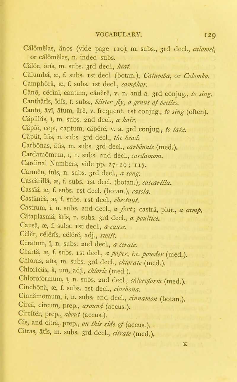 Caiomelas, anos (vide page 110), m, subs., 3rd dec!., calomel, or calomelas, n. indec. subs. Calor, oris, m. subs. 3rd dec!., heat. Caliimba, se, f. subs, ist decl. (botan.), Calumba, or Colombo. Camphora, ag, f. subs, ist decl., camphor. Cano, cecini, cantum, canere, v. n. and a. 3rd conjug., io sing. Cantharis, idis, f. subs., blisier fly, a genus of beetles. Canto, avi, atum, are, v. frequent, ist conjug., to sing (often). Capillus, i, m. subs. 2nd decl., a hair. Capio, cepi, cap turn, capere, v. a. 3rd conjug., to take. Caput, itis, n. subs. 3rd decl., the head, Carbonas, atis, m. subs. 3rd decl, carbonate (med.). Cardamdmum, i, n. subs. 2nd decl., cardamom. Cardinal Numbers, vide pp. 27-29; 117. Carmen, inis, n. subs. 3rd decl., a song. Cascarilla, ae, f. subs, ist decl. (botan.), cascarilla. Cassia, ae, f. subs, ist decl. (botan.), cassia. Castanea, ae, f. subs, ist decl., chesiftut. Castrura, i, n. subs. 2nd decl, a fort; castra, plur., a camp. Cataplasma, atis, n. subs. 3rd decl, a poultice. Causa, ae, f. subs, ist decl., a cause. Celer, celeris, celere, adj., swift. Ceratum, i, n. subs. 2nd decl., a cerate. Charta, f. subs, ist decl, a paper, i.e. powder (med.). Chloras, atis, m. subs. 3rd decl., chlorate (med.). Chloricus, a, um, adj., chloric (med.). Chloroformum, i, n. subs. 2nd decl., chloroform (med.). Cinchona, as, f. subs, ist decl., cinchona. Cinnamomum, i, n. subs. 2nd decl., cinnamon (botan.). Circa, circum, prep., arotmd (accus.). Circiter, prep., about (accus.). Cis, and citra,. prep., on this side (accus.). Citras, atis, m. subs. 3rd decl., citrate (med.).