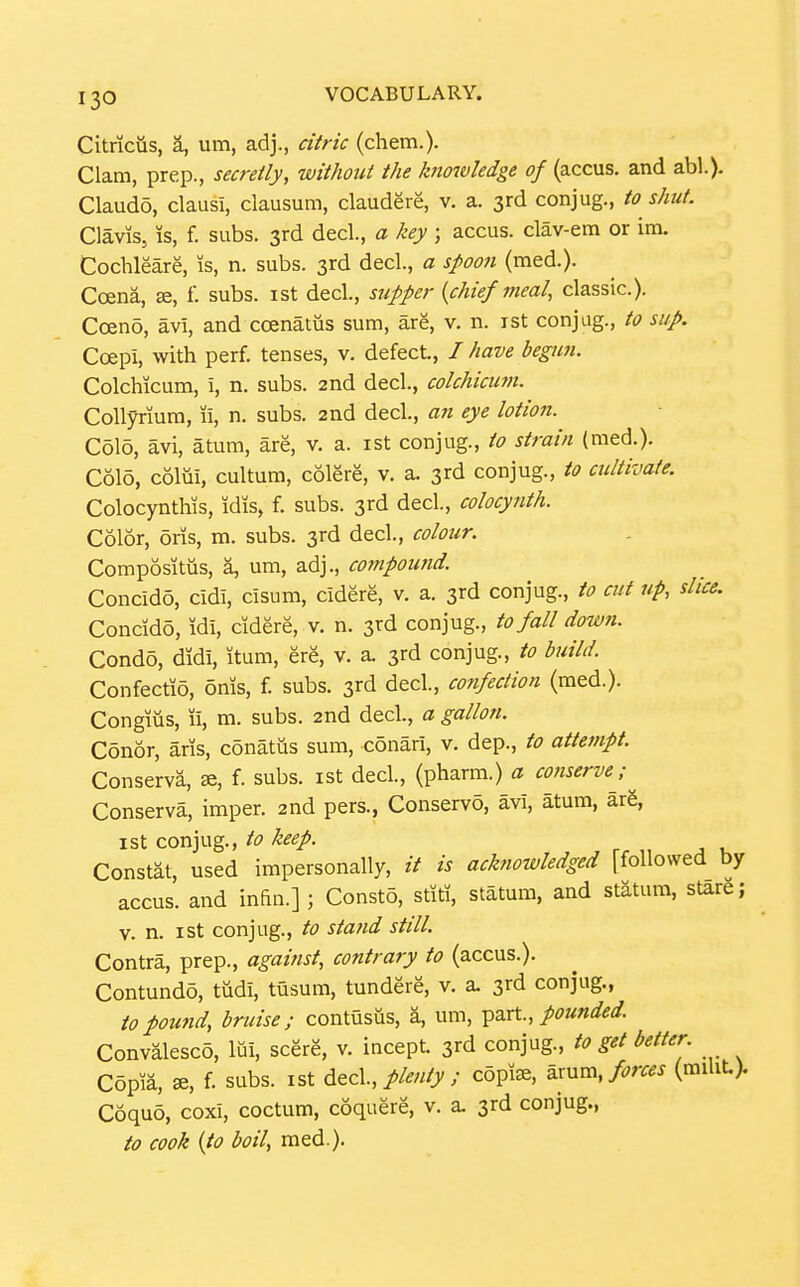 Citriciis, a, um, adj., citric (chem.). Clam, prep., secretly, without the knowledge of (accus. and abl.). Claudo, clausi, clausum, claudere, v. a. 3rd conjug., to shut. Clavis, IS, f. subs. 3rd decl., a key ; accus. clav-em or ira. Cochleare, is, n. subs. 3rd decl, a spoon (med.). Ccena, f. subs, ist decl., supper {chief meal, classic). Cceno, av'i, and ccenatiis sum, are, v. n. ist conjag., to sup. Coepi, with perf. tenses, v. defect., / have begun. Colchicum, i, n. subs. 2nd decl., colchicutn. Collyriura, li, n. subs. 2nd decl., an eye lotion. Colo, avi, atum, are, v. a. ist conjug., to strain (med.). C615, coim, cultum, colere, v. a. 3rd conjug., to cultivate. Colocynthis, idis, f. subs. 3rd decl, colocynth. Color, oris, m. subs. 3rd decl., colour. Compositus, a, um, adj., compound. Concido, cidi, cisum, cidere, v. a. 3rd conjug., to cut up, slice. Concido, idi, cidere, v. n. 3rd conjug., to fall down. Condo, didi, itum, ere, v. a. 3rd conjug., to build. Confectio, oms, f. subs. 3rd decl., confection (med.). Congiiis, li, m. subs. 2nd decl., a gallon. Conor, aris, cdnatus sum, cdnari, v. dep., to attempt. Conserva, », f. subs, ist decl., (pharm.) a conserve; Conserva, imper. 2nd pers., Conserve, avi, atum, ar6, ist conjug., to keep. Constat, used impersonally, // is acknowledged [followed by accus. and infin.] ; Const5, stiti, statum, and statum, stare; V. n. ist conjug., to sta7id still. Contra, prep., agaiiist, contrary to (accus.). Contundd, tudi, tusum, tundere, v. a. 3rd conjug., topou7id, bruise; contusus, a, um, ^axt., pounded Convalesco, IQi, scere, v. incept. 3rd conjug., to get better Copu, se, f. subs, ist dtc\., plenty ; copfe, ^.xuva, forces (raiUt> Coquo, coxi, coctum, coquere, v. a. 3rd conjug., to cook {to boil, med.).