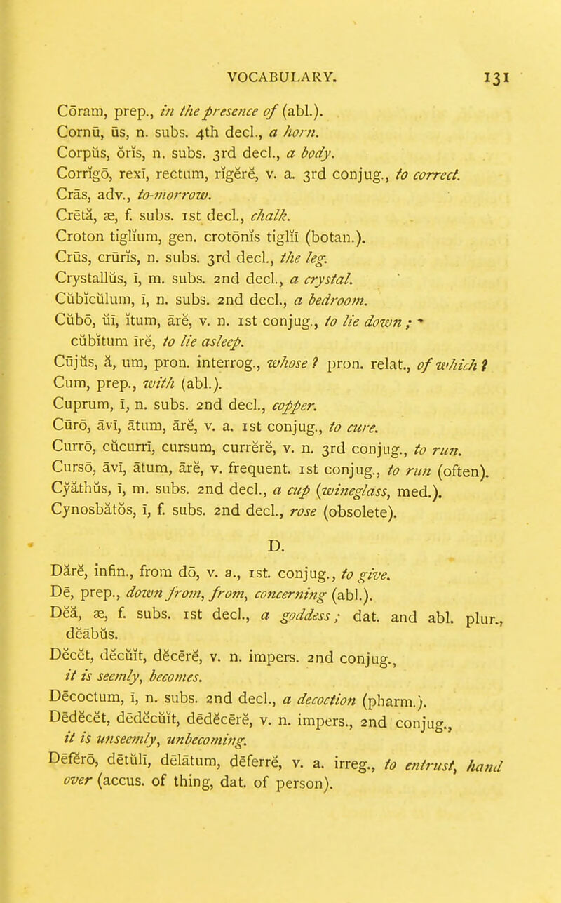 Coram, prep., in the presence of (abl.). Cornu, US, n. subs. 4th decl., a Jiorn. Corpus, oris, n. subs. 3rd decl., a body. Corrigo, rexl, rectum, rigere, v. a. 3rd conjug., to correct. Cras, adv., to-morrow. Creta, se, f. subs, ist decl., chalk. Croton tiglium, gen. crotonis tiglii (botan.). Crus, cruris, n. subs. 3rd decl, the leg. Crystalliis, i, m. subs. 2nd decl, a crystal. Ciibiculum, i, n. subs. 2nd decl., a bedroom. Cubo, ui, itum, are, v. n. ist conjug., to lie down ; * ciibitum ire, to lie asleep. Cujus, a, um, pron. interrog., whose 1 pron. relat, ofwhichi Cum, prep., 7vith (abl.). Cuprum, \, n, subs. 2nd decl., copper. Curo, avi, atum, are, v. a. ist conjug., to cure. Curro, cucurri, cursum, currere, v. n. 3rd conjug., to run. Curso, avi, atum, are, v. frequent, ist conjug., to run (often). Cyathus, i, m. subs. 2nd decl., a aip (wineglass, raed.). Cynosbatos, i, f. subs. 2nd decl, rose (obsolete). D. Dare, infin., from do, v. 3., ist. conjug., to give. De, prep., dotvn Jrom, frojn, concerning (abl.). Dea, Be, f. subs, ist dec!., a goddess; dat. and abl. plur., deabus. Decet, decuit, decere, v. n. impers. 2nd conjug., it is seemly, becomes. Decoctum, i, n. subs. 2nd decl., a decoction (pharm.). Dedecet, dedecmt, dedgcere, v. n. impers., 2nd conjug., // is unseemly, unbecoming. Defero, detuli, delatum, deferre, v. a. irreg., to entrust, hand over (accus. of thing, dat. of person).