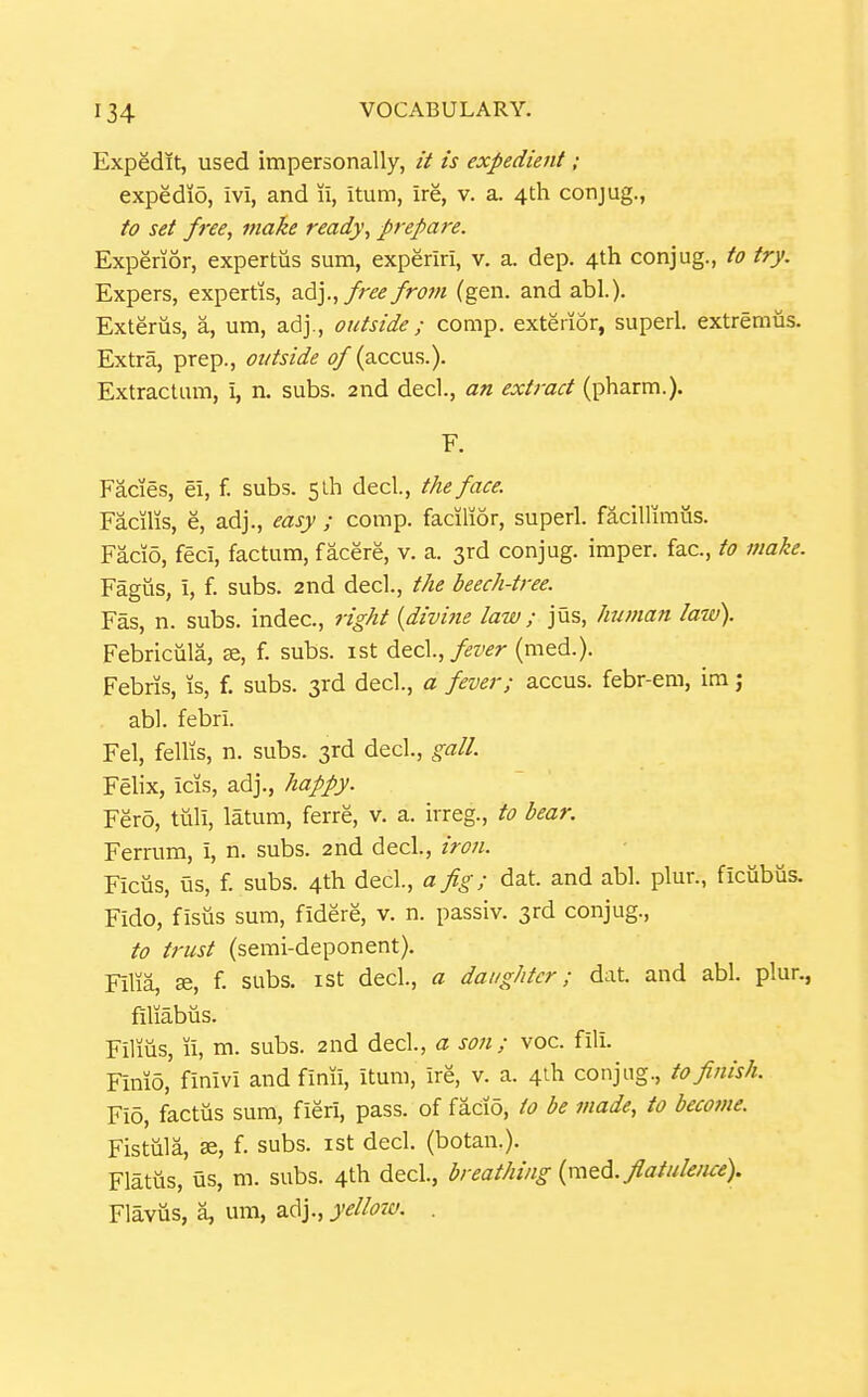 Expedit, used impersonally, // is expedient ; expedid, ivi, and li, itum, ire, v. a. 4th conjug., fo set free, make ready, prepare. Experior, expertus sum, experiri, v. a. dep. 4th conjug., to try. Expers, expertis, adj.,/;r^ frojn (gen. and abl.). Exterus, a, um, adj., outside ; comp. exterior, super!, extremus. Extra, prep., outside of (accus.). Extractum, i, n. subs. 2nd decl., an extract (pharm.). F. Facies, ei, f. subs. 5lh decl, the face. Facilis, e, adj., easy ; comp. facilior, superl. facillimus. Facio, feci, factum, facere, v. a. 3rd conjug. imper. fac, to make. Fagus, i, f. subs. 2nd decl., the beech-tree. Fas, n. subs, indec, right {divine law; jus, human law). Febricula, se, f. subs, ist decl.,/^z'^r (med.). Febris, is, f. subs. 3rd decl., a fever; accus. febr-em, im j abl. febri. Fel, fellis, n. subs. 3rd decl., gall. Felix, icis, adj., happy. Fero, tuli, latum, ferre, v. a. irreg., to bear. Ferrum, i, n. subs. 2nd decl., iron. Ficus, us, f. subs. 4th decl., a fig; dat. and abl. plur., ficubiis. Fido, fisiis sum, fidere, v. n. passiv. 3rd conjug., to trust (semi-deponent). Filia, 36, f. subs, ist decl., a daughter; dat. and abl. plur., filiabus. Films, li, m. subs. 2nd decl, a son; voc. fili. Fimo, finivi and finii, itum, ire, v. a. 4ih conjug., to finish. Fio, factiis sum, fieri, pass, of facio, to be made, to become. Fistula, ae, f. subs, ist decl. (botan.). Flatus, us, m. subs. 4th decl, breathing flatulence). Flavus, a, um, adj., yelloiv. .