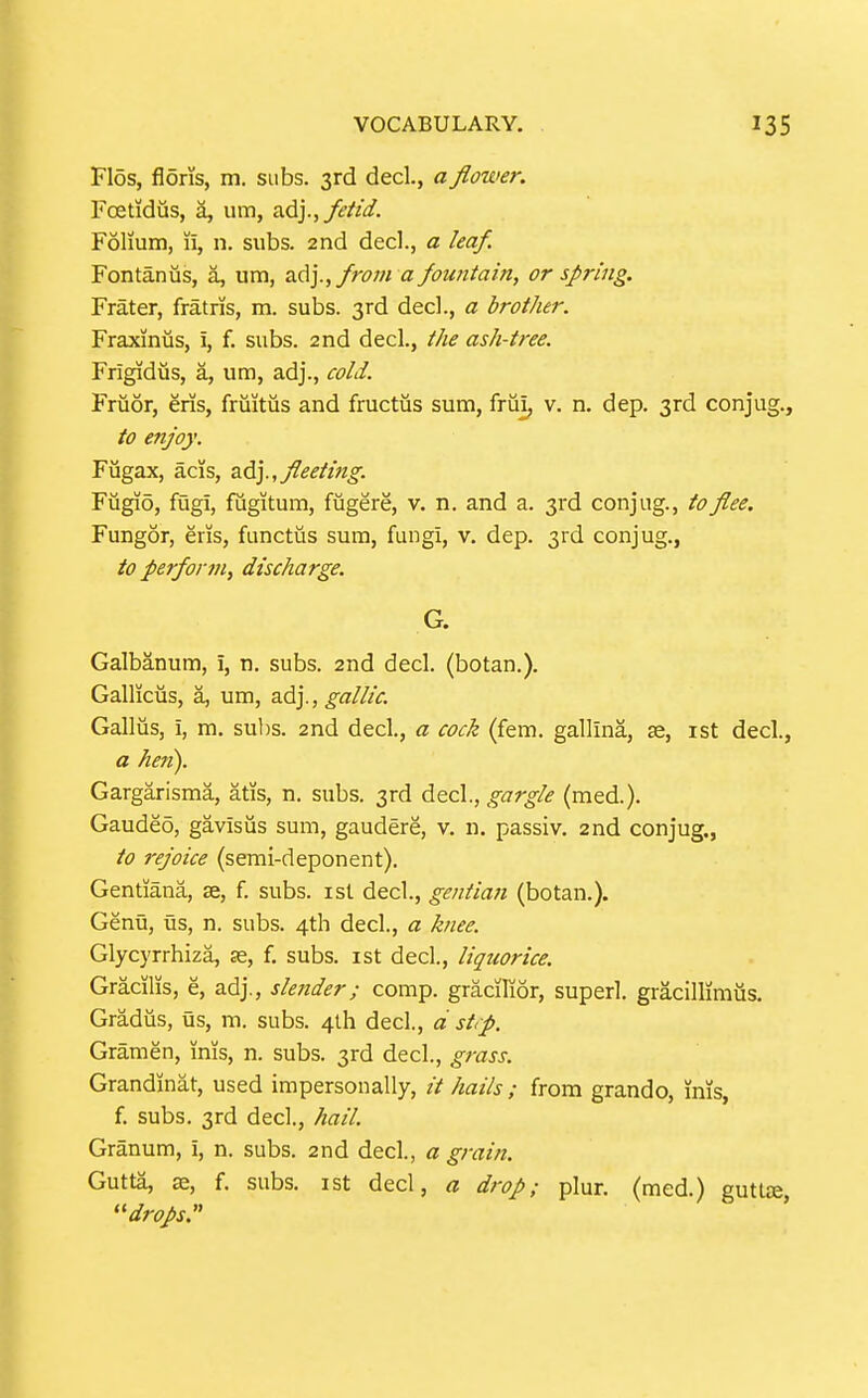 Flos, flons, m. subs. 3rd decl., a flower. Foetidiis, a, um, fetid. Folium, li, n. subs. 2nd decl., a leaf. Fontanus, a, um, adj.,//-<?;« a fountain, or spring. Frater, fratris, m. subs. 3rd decl., a brother. Fraxiniis, i, f. subs. 2nd decl., the ash-t>-ee. Frigidus, a, um, adj., cold. Fruor, eris, fruitiis and fructiis sum, frui, v. n. dep. 3rd conjug., to enjoy. Fugax, acis, a6.].,fleeting. Fiigio, fugi, fugitum, fugere, v. n. and a. 3rd conjug., to flee. Fungor, eris, functus sura, fungi, v. dep. 3rd conjug., to perform, discharge. G. Galbanum, i, n. subs. 2nd decl. (botan.). Gallkus, a, um, adj., gallic. Galliis, i, m. suhs. 2nd decl., a cock (fem. gallina, se, ist decl., a hen). Gargarisma, atis, n. subs. 3rd decl., gargle (med.). Gaudeo, gavisus sum, gaudere, v. n, passiv. 2nd conjug., to rejoice (semi-deponent). Gentiana, se, f. subs, isl decl., gentian (botan.). Genu, us, n. subs. 4th decl., a knee. Glycyrrhiza, as, f. subs, ist decl., liqtcorice. Gracilis, e, adj., slender; comp. gracHior, superl. gi-acillimiis. Gradus, us, m. subs. 4lh decl., d strp. Gramen, inis, n. subs. 3rd decl., grass. Grandinat, used impersonally, it hails ; from grando, inis, f. subs. 3rd decl., hail Granum, i, n. subs. 2nd decl., a grain. Gutta, 0e, f. subs, ist decl, a drop; plur. (med.) gutlte ''drops:'