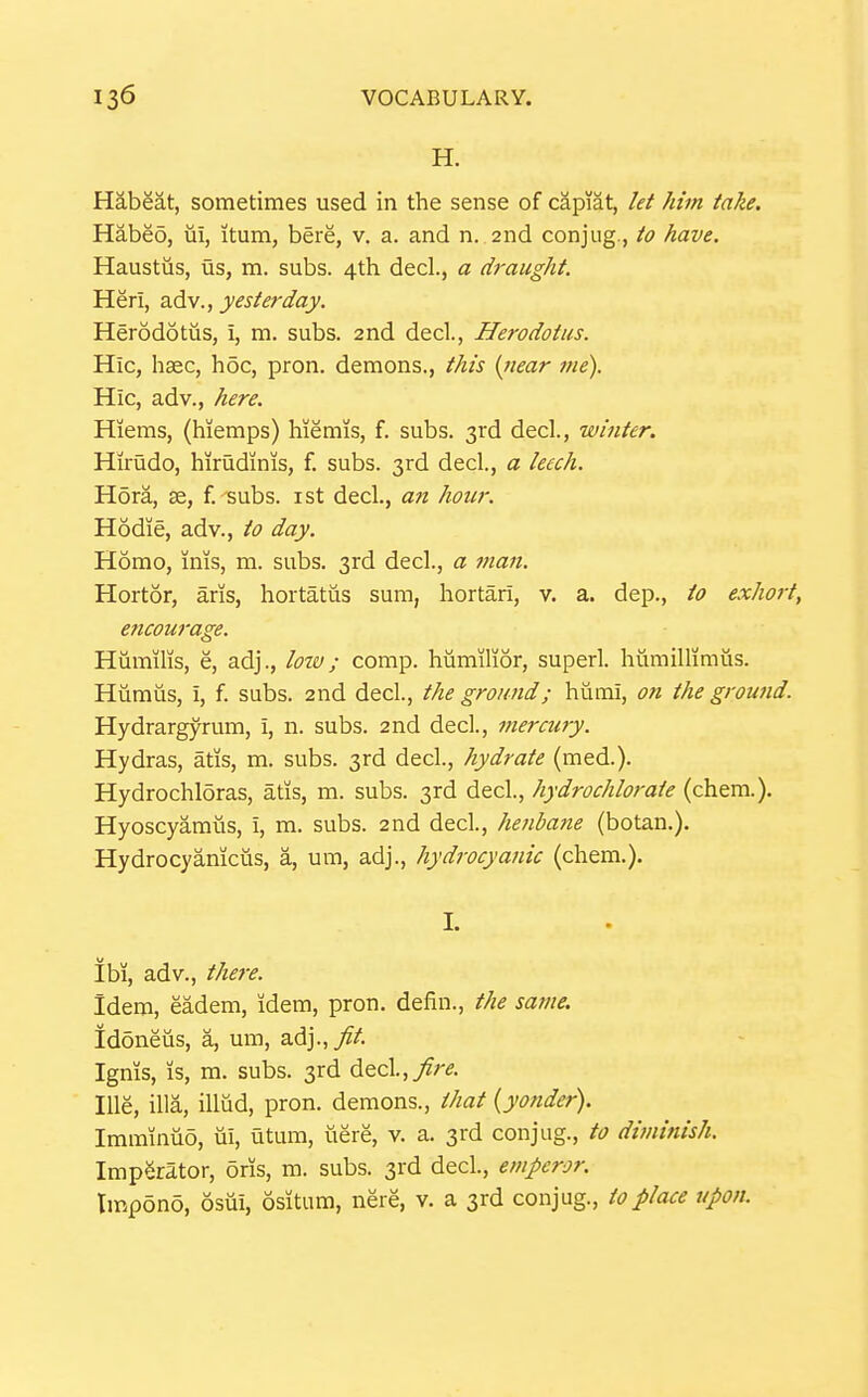 H. Habeat, sometimes used in the sense of capiat, let him take. Habeo, ui, itum, here, v. a. and n. 2nd conjug., to have. Haustus, us, m. subs. 4th decl., a draught. Heri, 2,6^^., yesterday. Herodotus, i, m. subs. 2nd decl., Herodotus. Hie, hsec, hoc, pron. demons., this {near tne). Hie, adv., here. Hiems, (hiemps) hiemis, f. subs. 3rd decl., winter. Hirudo, hirudinis, f. subs. 3rd decl., a leech. Hora, 36, f.'subs. ist decl., an hour. Hodie, adv., to day. Homo, xnis, m. subs. 3rd decl., a fuan. Hortor, aris, hortatus sum, hortari, v. a. dep., to exhort, encourage. Hiimilis, e, adj., lozv; comp. humilior, superl. humillimus. Humus, i, f. subs. 2nd decl, the ground; humi, on the ground. Hydrargyrum, i, n. subs. 2nd decl, merctiry. Hydras, atis, m. subs. 3rd decl., hydrate (med.). Hydrochloras, atis, m. subs. 3rd decl., hydrochlorate (chem.). Hyoscyamiis, i, m. subs. 2nd decl., henbane (botan.). Hydrocyanicus, a, um, adj., hydrocyanic (chem.). I. ibi, adv., there. Idem, eadem, idem, pron. defin., the same. Idoneus, a, um, adj.,//. Ignis, is, m. subs. 3rd decl.,/r^. lUe, ilia, illud, pron. demons., that {yonder). Imminuo, iii, utum, uere, v. a. 3rd conjug., to diminish. ImpSrator, 5ris, m. subs. 3rd decl., emperor. Impono, osui, ositum, nere, v. a 3rd conjug., to place upon.