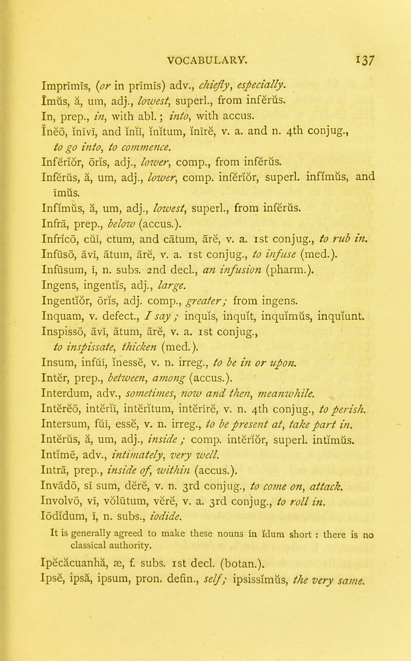 Imprimis, {or in primis) adv., chiefly, especially. Imus, a, um, adj., lowest, superl., from inferus. In, prep., ///, with abl.; i7ito, with accus. Ineo, inivi, and inii, initum, inire, v. a. and n. 4th conjug., to go into, to comnmice. Inferior, oris, adj., loiver, comp., from inferiis. Inferus, a, um, adj., lower, comp. inferior, superl. infimus, and imus. Infimus, a, um, adj., lowest, superl., from inferus. Infra, prep., below (accus.). Infrico, cui, ctum, and catum, are, v. a. ist conjug., to rub in, Infusd, avi, atum, are, v. a. ist conjug., to infuse (med.). Infusum, i, n. subs. 2nd decl., a7i itifusion (pharm.). Ingens, ingentis, adj., large. Ingentior, oris, adj. comp., greater; from ingens. Inquam, v. defect., I say ; inquis, inquit, inquimiis, inqmunt. Inspisso, avi, atum, are, v. a. ist conjug., to inspissate, thicken (med.). Insum, infui, inesse, v. n. irreg., to be in or upon. Inter, prep., between, atnong (accus.). Interdum, adv., sometimes, notv and then, meamvhile. Intered, interii, interitum, interire, v. n. 4th conjug., to perish. Intersum, fui, esse, v. n. irreg., to be present at, take part in. Interus, a, um, adj., inside ; comp. interior, superl. intimus. Intime, adv., intimately, very well. Intra, prep., inside of, within (accus.). Invado, si sum, dere, v. n. 3rd conjug., to come on, attack. Involve, VI, volutum, vere, v. a. 3rd conjug., to roll in. lodidum, i, n. subs., iodide. It is generally agreed to make these nouns in idum short : there is no classical authority. Ipecacuanha, se, f subs, ist decl. (botan.). Ipse, ipsa, ipsum, pron. defin., self; ipsissimus, the very same.