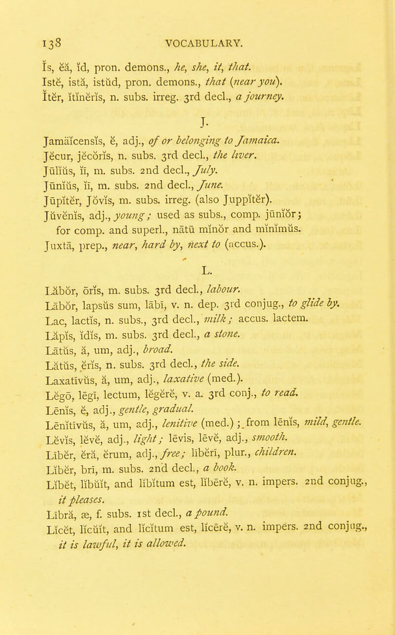 Is, ea, id, pron. demons., he, she, it, that. Iste, ista, istiid, pron. demons., that {nearyou). iter, itineris, n. subs, irreg. 3rd decl., a journey. J. Jamaicensis, e, adj., of or belonging to Jamaica. Jecur, jecoris, n. subs. 3rd decl, the liver. Julius, ii, m. subs. 2nd decl., yw/y. Junius, li, m. subs. 2nd decl., June. Jupiter, Jovis, m. subs, irreg. (also Juppiter). Jiivenis, ^6!]., young; used as subs., comp. junior) for comp. and superl., natu minor and minimus. Juxta, prep., near, hard by, next to (accus.). L. Labor, oris, m. subs. 3rd decl, labour. Labor, lapsus sum, labi, v. n. dep. 3id conjug., to glide hy. Lac, lactis, n. subs., 3rd decl, milk; accus. lactem. Lapis, idis, m. subs. 3rd decl, a stone. Latus, a, um, adj., broad. Latus, eris, n. subs. 3rd decl, the side. Laxativiis, a, um, adj., laxative (med.). Lego, legi, lectum, legere, v. a. 3rd conj., to read. Lenis, e, adj., gentle, gradual. Lenitiviis, a, um, adj., le^iitive (med.) ;.from lenis, mild, gentle. Levis, leve, adj., light; levis, leve, adj., smooth. Liber, era, erum, adj.,/r,?^; liberi, plur., children. Liber, bri, m. subs. 2nd decl, a book. Libet, libuit, and libitum est, libere, v. n. impers. 2nd conjug., it pleases. Libra, ae, f. subs, ist decl, a pound. Licet, licuit, and licitum est, licere, v. n. impers. 2nd conjug., // is lawful, it is allowed.