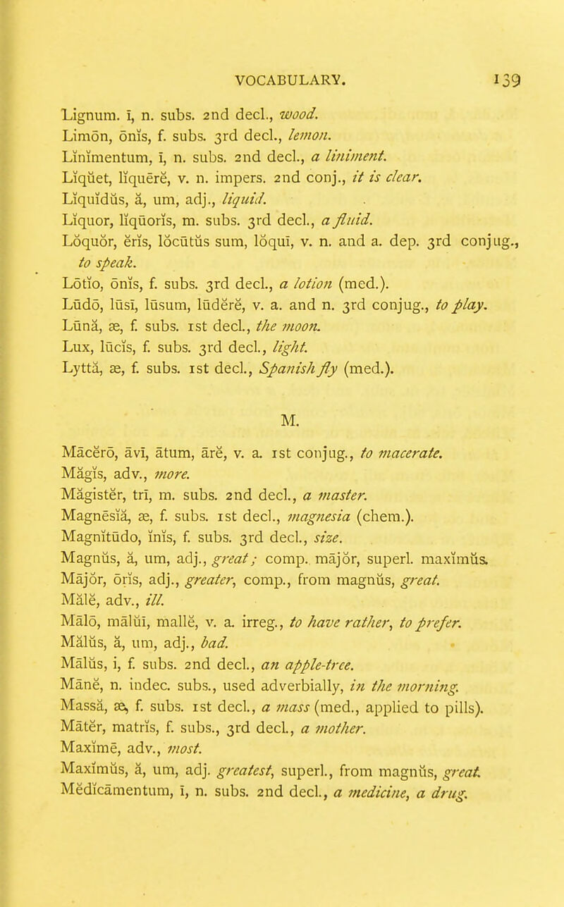 Lignum. 1, n. subs. 2nd decl., wood. Limon, oms, f. subs. 3rd decl., lemon. Linimentum, i, n. subs. 2nd decl., a liniment. Liquet, liquere, v. n. impers. 2nd conj., it is clear. Liquidiis, a, um, adj., liquid. Liquor, liquons, m. subs. 3rd decl., a fiiiid. Loquor, eris, locutus sum, loqui, v. n. and a. dep. 3rd conjug to speak. Lotio, oms, f. subs. 3rd decl., a lotion (med.). Ludo, lusi, lusum, ludere, v. a. and n. 3rd conjug., to play. Luna, 35, f. subs, ist decL, the moon. Lux, lucis, f. subs. 3rd decl, light. Lytta, 32, f. subs, ist decl., Spanish fly (med.). M. Macer5, avi, atura, are, v. a. ist conjug., to macerate, Magis, adv., more. Magister, tri, m. subs. 2nd decl., a master. Magnesia, 3s, f. subs, ist decl., magnesia (chera.). Magnitudo, inis, f. subs. 3rd decl, size. Magnus, a, um, adj., great; comp. major, superl. maximus. Major, oris, adj., greater, comp., from magnus, great. Male, adv., ///. Malo, malui, malle, v. a. irreg., to have rather, to prefer. Malus, a, um, adj., bad. Malus, i, f. subs. 2nd decl., an apple-tree. Mane, n. indec. subs., used adverbially, i7i the morning. Massa, ae, f. subs, ist decl., a mass {mt^., applied to pills). Mater, matris, f. subs., 3rd decL, a tnother. Maxime, adv., most. Maximus, a, um, adj. greatest, superl., from magnus, great Medicamentum, i, n. subs. 2nd decl., a medicine, a drug.