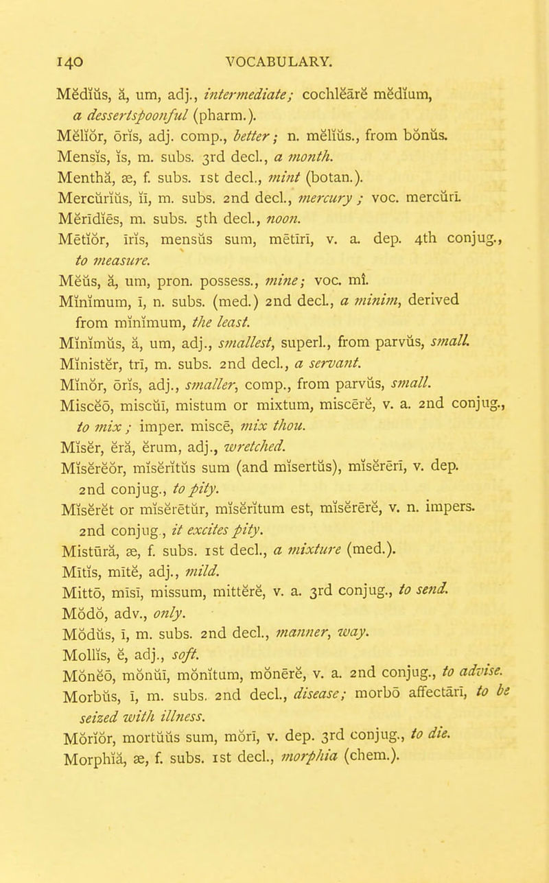 Medius, a, um, adj., intermediate; cochleare medium, a dessertspoonful (pharm.). Melior, oris, adj. comp., better; n. melius., from bonus. Mensis, is, ra. subs. 3rd decL, a month. Mentha, se, f. subs, ist decl., mint (botan.). Merciirms, u, m. subs. 2nd decl., meixury ; voc. mercurl Meridies, m. subs. 5th decl., noon. Metior, iris, mensus sum, metiri, v. a. dep. 4th conjug., to measii7-e. Meiis, a, um, pron. possess., mine; voc. mi. Minimum, i, n. subs, (med.) 2nd decL, a minim, derived from minimum, the least. Minimus, a, um, adj., smallest, super!., from parvus, small. Minister, tri, m. subs. 2nd decl, a servant. Minor, oris, adj., smaller, comp., from parvus, sfjiall. Misceo, miscui, mistum or mixtum, miscere, v. a. 2nd conjug., to mix ; imper. misce, mix thou. Miser, era, erum, adj., wretched. Misereor, miseritus sum (and misertus), misereri, v. dep. 2nd conjug., to pity. Miseret or miseretur, miseritum est, miserere, v. n. impers. 2nd conjug., it excites pity. Mistura, i. subs, ist decl., a mixture (med.). Mitis, mite, adj., mild. Mittd, misi, missum, mittere, v. a. 3rd conjug., to send. Modo, adv., 07tly. Modus, i, m. subs. 2nd decl., manner, way. Mollis, e, adj., soft. Moneo, moniii, monitum, monere, v. a. 2nd conjug., to advise. Morbus, i, m. subs. 2nd decl, disease; morbo affectari, to be seized with ilbiess. Morior, mortuus sum, mori, v. dep. 3rd conjug., to die. Morphia, se, f. subs, ist decl, morphia (chem.).