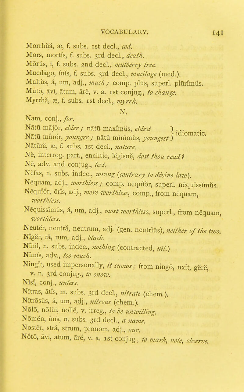 Morrhua, as, f. subs, ist decl., cod. Mors, mortis, f. subs. 3rd decl., death. Morus, i, f. subs. 2nd decl., mulberry tree. Mucilago, inis, f. subs. 3rd dec!., mucilage (med.). Multus, a, um, adj., mtic/i; comp. plus, superl. plurimus. Muto, avi, atum, are, v. a. ist conjug., io change. Myrrha, f. subs, ist decl, inyrrh. N. Nam, con]., for. Natu major, elder; natu maxiraus, eldest \ j^jj^j^^^j^, Natu minor, yoimger ; natu minimus, youngest) ^ * Natura, ae, f. subs, ist decl., nature. Ne, interrog. part., enclitic, legisne, dost thou readi Ne, adv. and conjug., lest. Nefas, n. subs, indec, tarong {contrary to divine law). Nequam, a.^]., tvorthless; comp. nequior, superl. nequissimus. Nequior, oris, adj., more worthless, comp., from nequam, W07-thless. Nequissimus, a, um, adj., most worthless, superl., from nequam, worthless. Neuter, neutra, neutrum, adj. (gen. neuti-itis), neither of the two. Niger, ra, rum, adj., black. Nihil, n. subs, indec, nothing (contracted, nil.) Nimis, adv., too much. Ningit, used impersonally, it snows; from ningo, nxit, gere, V. n. 3rd conjug., to snow. Nisi, conj, unless. Nitras, atis, m. subs. 3rd decl., nitrate (chem.). Nitrosiis, a, um, adj., nitrous (chem.). Nolo, nolui, nolle, v. irreg., to be unwillmg. Nomen, inis, n. subs. 3rd decl., a name. Noster, stra, strum, pronom. adj., our. Noto, avi, atum, are, v. a. ist conjug, to mark, note, observe.