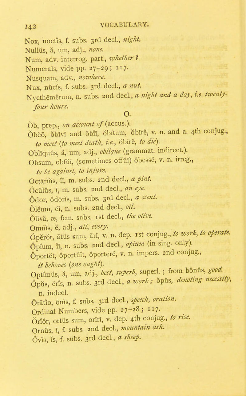 Nox, noctis, f. subs. 3rd dec!., m'g/if. Nulliis, a, um, adj., none. Num, adv. interrog. part., whether i Numerals, vide pp. 27-29; 117. Nusquam, adv., nowhere. Nux, nucis, f. subs. 3rd decl., a nut. Nycthemerum, n. subs. 2nd decl., a night and a day, i.e. twenty- four hours. O. 6b, prep., on acmmt of {a.cc\xs.). Obeo, obivi and obii, 6bitum, obire, v. n. and a. 4th conjug., to meet (to meet death, i.e., obire, to die). Obliquus, a, um, adj., oblique (grammat. indirect.). Obsum, obfui, (sometimes offui) obesse, v. n. irreg., to be against, to injure. Octarms, u, m. subs. 2nd decl., a pint. Ociilus, i, m. subs. 2nd decl., an eye. Odor, odoris, m. subs. 3rd decl., a scent. Oleum, ei, n. subs. 2nd decl., oil. Oliva, K, fem. subs, ist decl., the olive. Omnis, e, adj., ^?//, «'^/7- . / Operor, atiis sum, ari, v. n. dep. ist conjug., to work, to operate. Opium, 11, n. subs. 2nd decl., opium (in sing. only). Oportet, oporttiit, oportere, v. n. impers. 2nd conjug., // behoves {one ought). Optimtis, a, um, adj., best, superb, superl.; from bonus, good Opus, eris, n. subs. 3rd decl., a work; opus, denoting necessity, n. indecl. Oratio, onis, f. subs. 3rd decl, speech, oration. Ordinal Numbers, vide pp. 27-28; ii7- Orior, ortus sum, oriri, v. dep. 4th conjug., to rise. Ornus, i, f. subs. 2nd decl., mountain ash. 6vi3, k'f- subs. 3rd decl., a sheep.