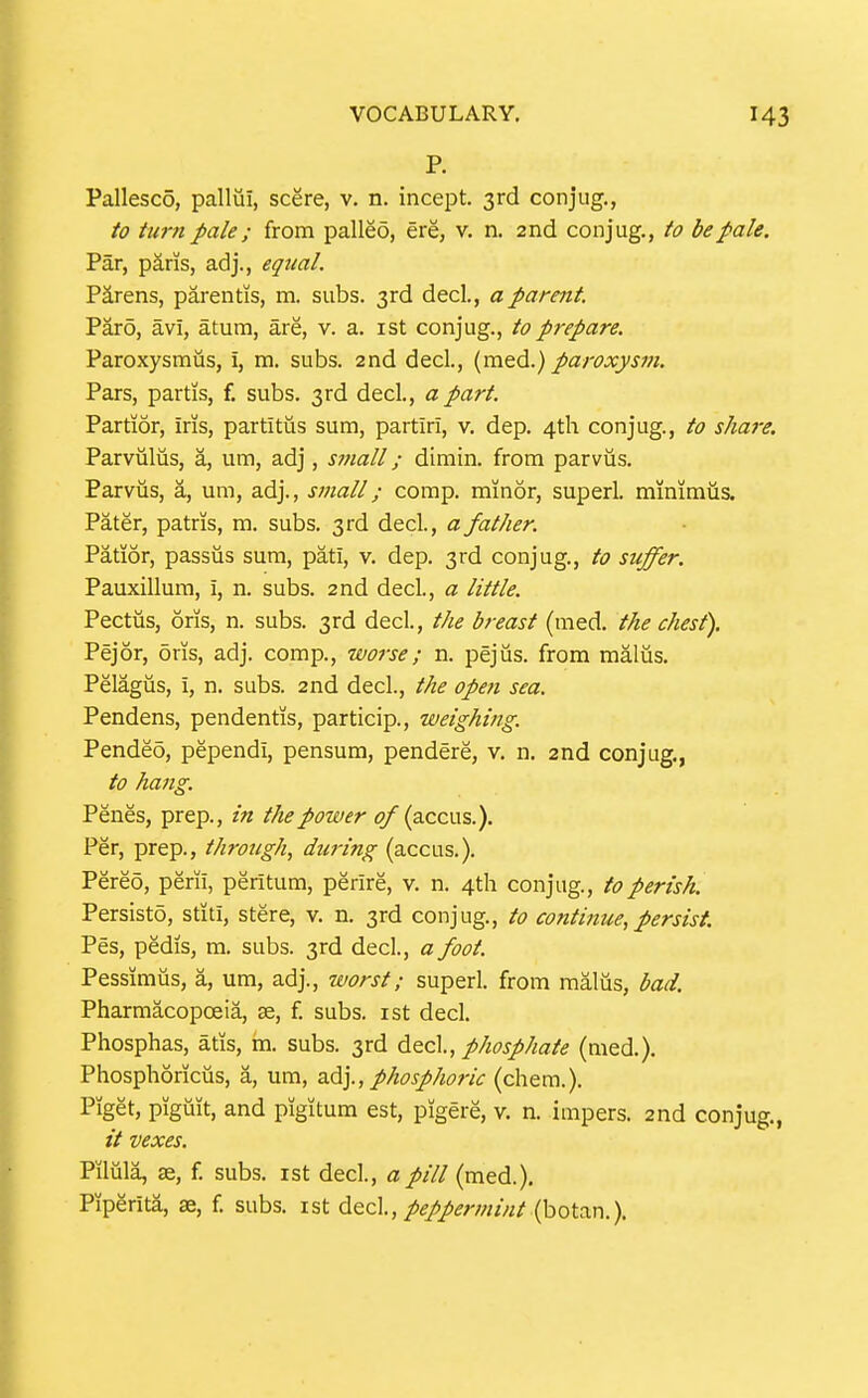 P. Pallesco, palliii, scere, v. n. incept. 3rd conjug., to turn pale; from palleo, ere, v. n. 2nd conjug., to be pale. Par, pSris, adj., equal. Parens, parentis, m. subs, 3rd dec!., a parent. Paro, avi, atura, are, v. a. ist conjug., to prepare. Paroxysmus, i, m. subs. 2nd dec!., (med.) paroxysm. Pars, partis, f. subs. 3rd decl., a part. Partior, iris, partitiis sum, partiri, v. dep. 4th conjug., to share. Parvuliis, a, um, adj, small; dirain. from parvus. Parvus, a, um, adj., small; comp. minor, superl. minimis. Pater, patris, m. subs. 3rd decl, a father. Patior, passus sum, pati, v. dep. 3rd conjug., to suffer. Pauxillum, i, n. subs. 2nd decl., a little. Pectus, oris, n. subs. 3rd decl., the breast (med. the chest). Pejor, oris, adj. comp., worse; n. pejus, from maliis. Pelagiis, i, n. subs. 2nd decl., the opeti sea. Pendens, pendentis, particip., weighing. Pendeo, pependi, pensum, pendere, v. n. 2nd conjug., to hang. Penes, prep., in the power ^(accus.). Per, prep., through, du7-ing (accus.). Pereo, perii, peritum, perire, v. n. 4th conjug., to perish. Persisto, stiti, stere, v. n. 3rd conjug., to continue,persist. Pes, pedis, m. subs. 3rd decl, a foot. Pessimus, a, um, adj., worst; superl from maliis, bad. Pharmacopoeia, se, f. subs, ist decl Phosphas, atis, m. subs. 3rd decl, phosphate (med.). Phosphoricus, a, um, a.6.]., phosphoric (chem.). Piget, pigiiit, and pigitum est, pigere, v. n. impers. 2nd conjug., it vexes. Piliila, 36, f. subs, ist decl, a pill (med.). Piperita, se, f. subs, ist decl, peppermint (botan.).