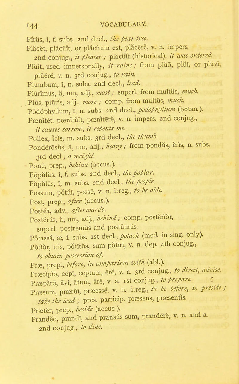 Piriis, i, f. subs. 2nd decL, the pear-tree. Placet, plactiit, or placitum est, placere, v. n. impers. 2nd conjug., it pleases ; placmt (historical), // was ordered. Pluit, used impersonally, // rains; from pliio, pliii, or pluvi, pluere, v. n. 3rd conjug., to rain. Plumbum, i, n. subs. 2nd decl., lead. Plurimiis, a, um, adj., most; superl. from multus, much. Plus, pluris, adj., more ; comp. from multus, much. Podophyllum, 1, n. subs. 2nd ^tz\., podophyllum (botan.). Poemtet, poenitmt, poemtere, v. n. impers. 2nd conjug., it causes sorrow, it repents me. Pollex, icis, m. subs. 3rd decl., the thumb. Ponderosus, a, um, adj., heavy; from pondus, eris, n. subs. 3rd decl., a weight. Pone, prep., behitid (accus.). Pdpuliis, i, f. subs. 2nd decl., the poplar. Popiilus, i, m. subs. 2nd decl., the people. Possum, potui, posse, v. n. irreg., to be able. Post, prep., after (accus.). Postea, adv., afterwards. Posteiiis, a, um, adj., behind; comp. posterior, superl. postremus and postumiis. Potassa, f. subs, ist potash (med. in sing. only> Potior, iris, potitiis, sum potiri, v. n. dep. 4th conjug., to obtain possession of. Prae prep., before, in comparison with (abl). Prsecipio, cepi, ceptum, ere, v. a. 3rd conjug., to direct, advise. Pr^paro, avi, atum, are, v. a. ist conjug., to prepare. ' Pr^sum, pr^fm, pr^essg, v. n. irreg., to be before, to preside; take the lead; pres. particip. praesens, pr^sentis. Praeter, prep., beside (accus.). Prandeo, prandi, and pransus sum, prandere, v. n. and a. 2nd conjug., to dine.
