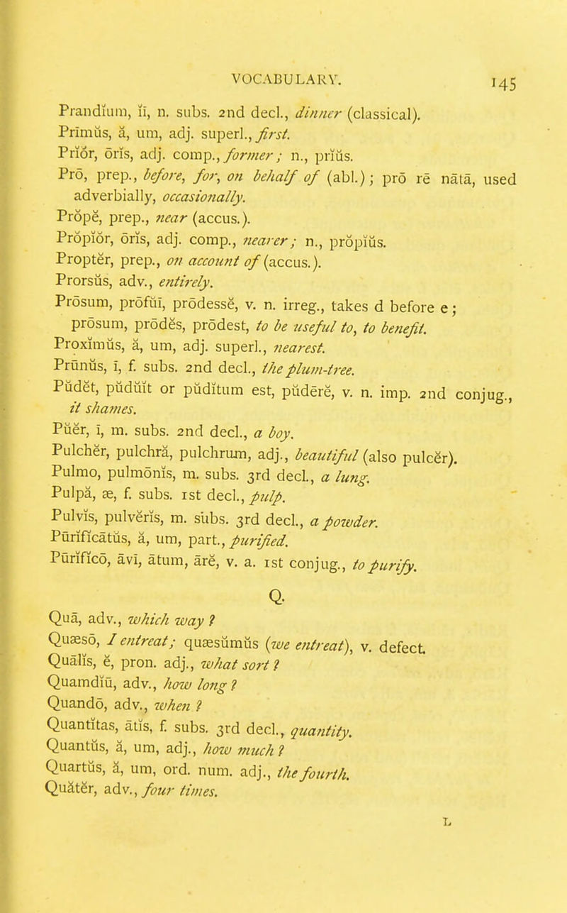 PrandiLim, li, n. subs. 2nd decl., dinner (classical). Primus, a, um, adj. superl.,_;f;-i-/'. Prior, oris, adj. com^., former; n., priiis. Pro, prep., before, for, on behalf of (abl.); pro re nata, used adverbially, occasionally. Prope, prep., 7iear (accus.). Propior, oris, adj. comp., nearer; n., propiiis. Propter, prep., on account of {tuqcw?,.). Prorsiis, adv., entirely. Prosum, profui, prodesse, v. n. irreg., takes d before e; prosum, prodes, prodest, to be useful to, to benefit. Proximus, a, um, adj. super!., nearest Prunias, i, f. subs. 2nd decl., the plum-tree. Pudet, pudiiit or puditum est, pudere, v. n. imp. 2nd conjug., shatnes. Piier, i, m. subs. 2nd decl., a boy. Pulcher, pulchra, pulchrom, adj., beai4tiful {a\so pulcer). Pulmo, pulmonis, m. subs. 3rd decl., a lung. Pulpa, 36, f. subs, ist dec]., pulp. Pulvis, pulveris, m. slibs. 3rd decl., a powder. Purificatus, a, um, part, purified. Purifico, avi, atum, are, v. a. ist conjug., to purify. Q. Qua, adv., which way ? Quseso, / entreat; qu^sumus {we entreat), v. defect Quails, e, pron. adj., what sort 1 Quamdiu, adv., how long? Quando, adv., when 1 Quantitas, atis, f subs. 3rd decl., quantity. Quantus, a, um, adj., how much ? Quartus, a, um, ord. num. adj., the fourth. Quater, adv., fotir times.