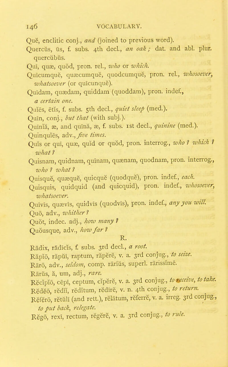 Qug, enclitic conj., and (joined to previous word). Quercus, us, f. subs. 4tli decl., an oak; dat. and abl. plur. querciibus. Qui, quse, quod, pron. rel., tvho or which. Quicumque, qusecumque, quodcumque, pron. rel., whosoever, whatsoever (or quicunque). Quidam, quaedam, quiddam (quoddara), pron. indef., a certain one. Quies, etis, f. subs. 5th decl., quiet sleep (med.). Quin, conj., but that (with subj.). Quinia, se, and quina, Ee, f. subs, ist decl., quinine (med.). Quinquies, zAv.^five times. Quis or qui, quse, quid or quod, pron. interrog., who ? which t what 7 Quisnam, quidnam, quinam, qusenam, quodnam, pron. interrog., who ? what ? Quisque, quseque, quicque (quodque), pron. indef., each. Quisquis, quidquid (and quicquid), pron. indef., whosoever, whatsoever. Quivis, qu^vis, quidvis (quodvis), pron. indef., any you will. Quo, adv., whither? Quot, indec. adj., how many ? Quousque, adv., how far 7 R. Radix, rSdicis, f. subs. 3rd decl, a root. Rapio, rapui, raptum, rapere, v. a. 3rd conjug., to seize. Raro, adv., seldom, comp. rarius, superl. rarissime. Rariis, a, um, adj., rare. Recipio, cepi, ceptum, cipere, v. a. 3rd conjug., tomeive, to take. Redeo, redu, reditum, redire, v. n. 4th conjug., to return. Refero, retuli (and rett.), relatum, referre, v. a. irreg. 3rd conjug., to put hack, relegate. Rego, rexi, rectum, regere, v. a. 3rd conjug., to rule.
