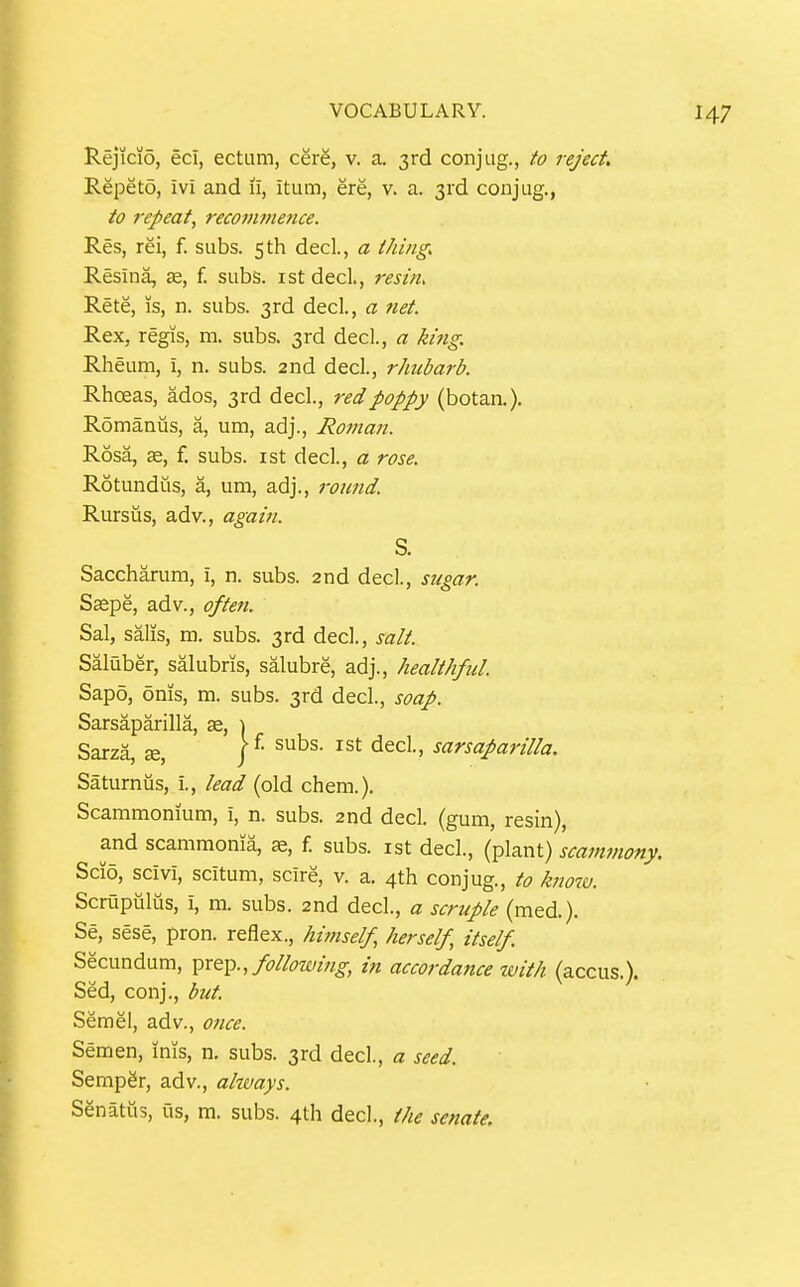 Rejicio, ecl, ectum, cSrS, v. a. 3rd conjiig., to reject Repeto, ivi and 11, itum, ere, v. a. 3rd conjug., to I'cpeat, recotnmence. Res, rei, f. subs, sth decl, a thing. Resina, ae, f. subs, ist decl, resin, Rete, is, n. subs. 3rd decl., a net. Rex, regis, m. subs. 3rd decl., a king. Rheum, i, n. subs. 2nd decl., rhubarb. Rhoeas, ados, 3rd decl., red poppy (botaa). Romanus, a, um, adj., Roman. Rosa, se, f. subs, ist decl., a rose. Rotundus, a, um, adj., round. Rursus, adv., again. Saccharum, i, n. subs. 2nd dec!., sugar. Saepe, adv., often. Sal, sails, m. subs. 3rd decl., salt. Saluber, salubris, salubre, adj., healthful. Sapo, 6ms, m. subs. 3rd decl., soap. Sarsaparilla, se, ) Saturnus, i., lead (old chem.). Scammonium, i, n. subs. 2nd decl. (gum, resin), and scammoma, f. subs, ist decl., (plant) scammony. Scio, scivi, scitum, scire, v. a. 4th conjug., to know. Scrupiilus, i, m. subs. 2nd decl., a scruple (med.). Se, sese, pron. reflex., hiinself herself, itself. Secundum, following, in accordance ivith (accus.). Sed, conj., but Semel, adv., once. Semen, inis, n. subs. 3rd decl, a seed. Semper, adv., always. Senatiis, us, m. subs. 4th decl., the senate. S. Sarza, ae.