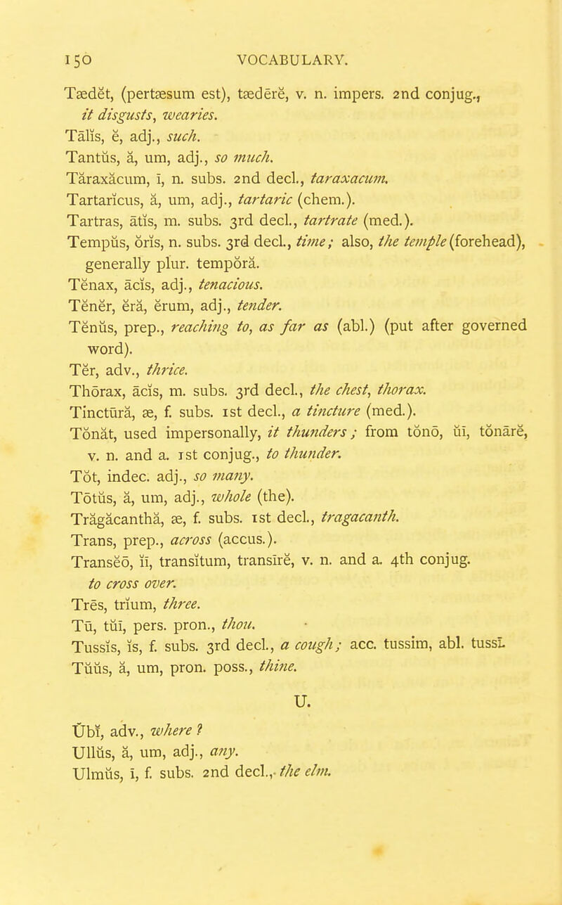 Taedet, (pertsesum est), tsedere, v. n. impers. 2nd conjug., // disgusts, wearies. Talis, e, adj., such. Tanttis, a, um, adj., so much. Taraxacum, i, n. subs. 2nd decl., taraxacum. Tartancus, a, um, adj., tartaric (chem.). Tartras, atis, m. subs. 3rd decl., tartrate (med.). Tempiis, oris, n. subs. 3rd decl., time; also, the ^^;«//^(forehead), generally plur. tempora. Tenax, acis, adj., tenacious. Tener, era, erum, adj., tender. Tenus, prep., reaching to, as far as (abl.) (put after governed word). Ter, adv., thrice. Thorax, acis, m. subs. 3rd decl, the chest, thorax. Tinctura, ae, f. subs, ist decl., a tincture (med.). Tonat, used impersonally, it thunders; from tono, ui, tonare, V. n. and a. ist conjug., to thunder. Tot, indec. adj., so many. Totiis, a, um, adj., whole (the). Tragacantha, se, f. subs, ist decl., tragacanth. Trans, prep., a^'oss (accus.). Transeo, ii, transitum, transire, v. n. and a. 4th conjug. to cross over. Tres, trium, three. Tu, tui, pers. pron., thou. Tussis, is, f. subs. 3rd decl., a cough; ace. tussim, abl. tussL Tiius, a, um, pron. poss., thitie. U. tibl, adv., ivhere ? UUiis, a, um, adj., a7iy. Ulmus, i, f. subs. 2nd decl.,- the elm.
