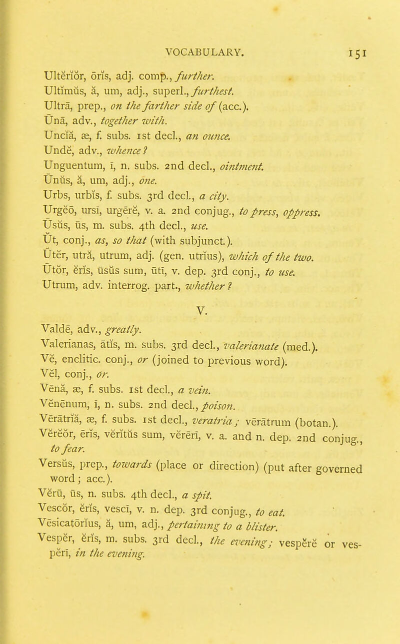 Ulterior, oris, adj. com'p., further. Ultimus, a, um, adj., su^exl., furthest. Ultra, prep., on the farther side of (ace). Una, adv., together with. Uncia, ffi, f. subs, ist decl., an ounce. Unde, adv., whence'} Unguentum, i, n. subs. 2nd decl., ointment. Unus, a, um, adj., 07te. Urbs, urbis, f. subs. 3rd decl., a city. Urgeo, ursi, urgere, v. a. 2nd conjug., to press, oppress. Usus, us, m. subs. 4th decl., use. Ut, conj., as, so that (with subjunct.). Uter, utra, utrum, adj. (gen. utrius), which of the two. Utor, ens, usus sum, uti, v. dep. 3rd conj., to use. Utrum, adv. interrog. part., whether 7 V. Valde, adv., greatly. Valerianas, atis, m. subs. 3rd decl., valerianate (med.). Ve, enclitic, conj., or (joined to previous word). Vel, conj.. Or. Vena, ae, f. subs, ist decl., a vein. Venenum, i, n. subs. 2nd 6.&c\., poison. Veratria, se, f. subs, ist decl., veratria; veratrum (botan.). Vereor, eris, veritiis sum, vereri, v. a. and n. dep. 2nd conjug., to fear. Versus, prep., towards (place or direction) (put after governed word; ace). Veru, us, n. subs. 4th decl., a spit Vescor, eris, vesci, v. n. dep. 3rd conjug., to eat. Vesicatorius, a, um, z.^]., pertaining to a blister. Vesper, eris, m. subs. 3rd dec!., the earning; vespgre or ves- peri, in the evening.