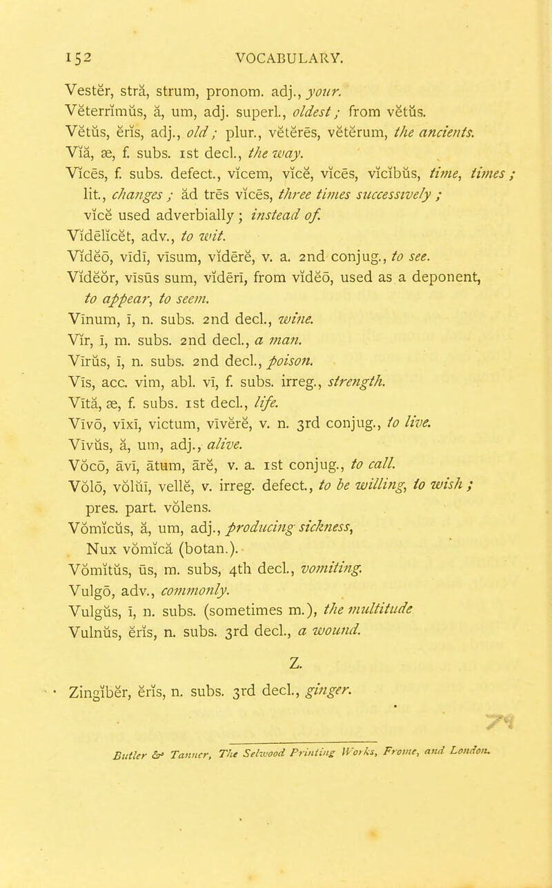Vester, stra, strum, pronom. adj., your. Veterrimus, a, um, adj. super!., oldest; from vgtiis. Vetus, eris, adj., old; plur., veteres, veterum, the ancients. Via, ae, f. subs, ist decl., the way. Vices, f. subs, defect, vicem, vice, vices, vicibus, time, times; lit, changes ; ad tres vices, three fmies successively ; vice used adverbially; instead of. Videlicet, adv., to wit. Video, vidi, visum, videre, v. a. 2nd conjug., to see. Videor, visus sum, viderl, from video, used as a deponent, to appear, to seem. Vlnum, i, n. subs. 2nd decl., wine. Vir, i, m. subs. 2nd decl, a man. Virus, i, n. subs. 2nd dcc\., poison. Vis, acc. vim, abl. vi, f. subs, irreg., strength. Vita, se, f. subs, ist decl, life. Vivo, vixi, victum, vivere, v. n. 3rd conjug., to live. Viviis, a, um, adj., alive. Voco, avi, atum, are, v. a. ist conjug., to call. V6I0, voliii, velle, v. irreg. defect, to be willing, to wish; pres. part volens. Vomiciis, a, um, z.^]., producing sickness, Nux vomica (botan.). Vomitus, us, m. subs, 4tli decl, vomiting. Vulgo, adv., commonly. Vulgus, i, n. subs, (sometimes m.), the multitude Vulniis, eris, n. subs. 3rd decl., a wound. Z. • Zingiber, eris, n. subs. 3rd decl, ginger. Butler Tawicr, TJie Selwood Priniins IVoiks, Frame, ati<{ London.