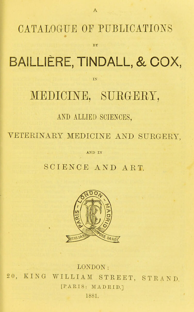 CATALOGUE OP PUBLICATIONS BY BAILLIERE, TINDALL, & COX, IN MEDICINE, SURGERY, AND ALLIED SCIENCES, VETERINARY MEDICINE AND SURGERY, AND IN SCIENCE AND ART. LONDON: 2 0, KING WILLIAM STREET, STRAND. [PARIS: MADRID.] 1881.