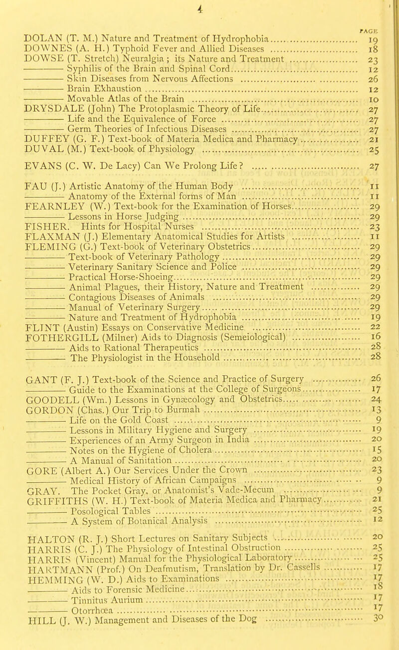 TACR DOLAN (T. M.) Nature and Treatment of Hydrophobia 19 DOWNES (A. H.) Typhoid Fever and Allied Diseases 18 DOWSE (T. Stretch) Neuralgia ; its Nature and Treatment 23 Syphilis of the Brain and Spinal Cord 12 • —- Skin Diseases from Nervous Affections 26 Brain Exhaustion 12 Movable Atlas of the Brain 10 DRYSDALE (John) The Protoplasmic Theory of Life 27 Life and the Equivalence of Force 27 Germ Theories of Infectious Diseases 27 DUFFEY (G. F.) Text-book of Materia Medica and Pharmacy iw.,'..-■^.'.i.21 DUVAL (M.) Text-book of Physiology :.' 25 EVANS (C. W. De Lacy) Can We Prolong Life? 27 FAU (J.) Artistic Anatomy of the Human Body , 11 Anatomy of the External forms of Man 11 FEARNLEY (W.) Text-book for the Examination of Horses..:..... 29 Lessons in Horse Judging 29 FISHER. Hints for Hospital Nurses 23 FLAXMAN (J.) Elementary Anatomical Studies for Artists 11 FLEMING (G.) Text-book of Veterinary Obstetrics 29 Text-book of Veterinary Pathology 29 Veterinary Sanitary Science and Police 29 Practical Horse-Shoeing 29 Animal Plagiies, their History, Nature and Treatment 29 Contagious Diseases of Animals 29 Manual of Veterinary Surgery '.-.I.-.',.'';.... 29 Nature and Treatment of Hydrophobia 19 FLINT (Austin) Essays on Conservative Medicine 22 FOTHERGILL (Milner) Aids to Diagnosis (Semeiological) 16 Aids to Rational Therapeutics 28 The Physiologist in the Household 28 GANT (F. J.) Text-book of the Science and Practice of Surgery 26 Guide to the Examinations at the College of Surgeons 17 GOODELL (Wm.) Lessons in Gynsecology and Obstetrics 24 GORDON (Chas.) Our Trip to Burmah 13 Life on the Gold Coast •. 9 Lessons in Military Hygiene and Surgery 19 Experiences of an Army Surgeon in India ..W.I 20 Notes on the Hygiene of Cholera 15 A Manual of Sanitation 20 GORE (Albert A.) Our Services Under the Crown 23 Medical History of African Campaigns 9 GRAY. The Pocket Gray, or Anatomist's Vade-Mecum 9 GRIFFITHS (W. H.) Text-book of Materia Medica and Pharnia,cy,V,,21 ^ Posological Tables • i.,-^..-,^y..... 25 A System of Botanical Analysis ■ 12 HALTON (R. J.) Short Lectures on Sanitary Subjects 20 LIARRIS (C. J.) The Physiology of Intestinal Obstruction 25 HARRIS (Vincent) Manual for the Physiological Laboratory 25 HAKTMANN (Prof.) On Deafmutism, Translation by Dr. Cassells 17 HEMMING (W. D.) Aids to Examinations ....'.......v,J,l. 17 Aids to Forensic Medicine.... lo Tinnitus Aurium '7 Otorrhcea ^7 HILL (J. W.) Management and Diseases of the Dog 3°