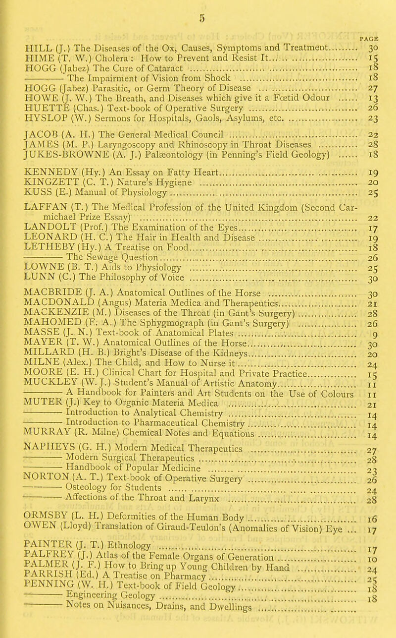PAGE HILL (J.) The Diseases of the Ox, Causes, Symptoms and Treatment 30 HIME (T. W.) Cholera : How to Prevent and Resist It... 15 HOGG (Jabez) The Cure of Cataract 18 The Impairment of Vision from Shock 18 HOGG (Jabez) Parasitic, or Germ Theory of Disease 27 HOWE (J. W.) The Breath, and Diseases which give it a Foetid Odour 13 HUETTE (Chas.) Text-book of Operative Surgery 26 HYSLOP (W.) Sermons for Hospitals, Gaols,. Asylums, etc. ...^. 23 JACOB (A. H.) The General Medical Council 22 JAMES (M. P.) Laryngoscopy and Rhinoscopy in Throat Diseases 28 JUKES-BROWNE (A. J.) Palaeontology (in Penning's Field Geology) 18 KENNEDY (Hy.) An Essay on Fatty Heart 19 KINGZETT (C. T.) Nature's Hygiene 20 KUSS (E.) Manual of Physiology 25 LAFFAN (T.) The Medical Profession of the United Kingdom (Second Car- michael Prize Essay) 22 LANDOLT (Prof.) The Examination of the Eyes 17 LEONARD (H. C.) The Hair in Health and Disease 19 LETHEBY (Hy.) A Treatise on Food 18 The Sewage Question 26 LOWNE (B. T.) Aids to Physiology 25 LUNN (C.) The Philosophy of Voice 30 MACBRIDE (J. A.) Anatomical Outlines of the Horse 30 MACDONALD (Angus) Materia Medica and Therapeutics U 21 MACKENZIE (M.) Diseases of the Throat (in Gant's Surgery) 28 MAHOMED (F. A.) The Sphygmograph (in Gant's Surgery) 26 MASSE (J. N.) Text-book of Anatomical Plates 9 MAYER (T. W.) Anatomical Outlines of the Horse.........-..>.. 30 MILLARD (H. B.) Bright's Disease of the Kidneys 20 MILNE (Alex.) The Child, and How to Nurse it 24 MOORE (E. H.) Clinical Chart for Hospital and Private Practice 15 MUCKLEY (W.J.) Student's Manual of Artistic Anatomy... n A Handbook for Painters and Art Students on the Use of Colours ir MUTER (J.) Key to Organic Materia Medica 21 Introduction to Analytical Chemistry '. 14 Introduction to Pharmaceutical Chemistry .... 14 MURRAY (R. Milne) Chemical Notes and Equations 14 NAPHEYS (G. H.) Modem Medical Therapeutics 27 Modern Surgical Therapeutics -. [_ 28 Handbook of Popular Medicine .... ' 2-1 NORTON (A. T.) Text book of Operative Surgery '.'.'.'.'..'..*.*..*.'.!!!'.;'.;;;'.;;! 26 Osteology for Students 24 Affections of the Throat and Larynx 28 ORMSBY (L. H.) Deformities of the Human Body 16 OWEN (Lloyd) Translation of Giraud-Teulon's (Anomalies of Vision) Eye!!! 17 PAINTER (J. T.) Ethnology ..■.u.-i'.l!-,.......; 17 PALFREY (J.) Atlas of the Female Organs of Generation !!!'!10 ^^ooF.?^T^I^f\^ '° Bringup Young Children by Hand !!!!! 24 PARRISH (Ed.) A Treatise on Pharmacy ^ .-i ^ ,c PENNING (W. H.) Text-book of Field Geology !!....!!!!!.!.Xti'.!!!!!iS Engineering Geology ..^.J..! .u 18 Notes on Nuisances, Drains, and Dwellings !!!.!!!w-Iji,''l!!!!!!!!!!!!!