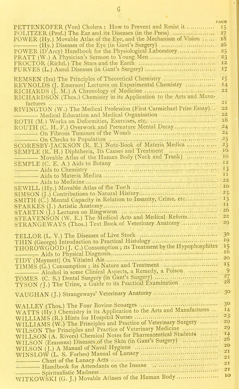 G I'AGE PETTENKOFER (Von) Cholera : How to Prevent and Resist it 15 POLITZER (Prof.) The Ear and its Diseases (in the Press) 17 POWER (Hy.) Movable Atlas of the Eye, and the Mechanism of Vision 18 (Hy.) Diseases of the Eye (in Gant's Surgery) 26 POWER (D'Arcy) Handbook for the Physiological Laboratory 25 PRATT (W.) A Physician's Sermon to Young Men 23 PROCTOR (Richd.) The Stars and the Earth .i;.'.,.','..,.'.:.;;.. 12 PURVES (L.) Aural Diseases (in Gant's Surgery) 17 REMSEN (Ira) The Principles of Theoretical Chemistry 15 REYNOLDS (J. Emerson) Lectures on Experimental Chemistry 14 RICHARDS (J. M.) A Chronology of Medicine 22 RICHARDSON (Thos.) Chemistry in its Application to the Arts and Manu- factures 21 RIVINGTON (W.) The Medical Profession (First Carmichael Prize Essay)... 22 Medical Education and Medical Organisation 22 ROTH (M.) Works on Deformities, E.xerciscs, etc 16 ROUTH (C. H. F.) Overwork and Premature Mental Decay^.-.i 24 On Fibrous Tumours of the Womb 24 On Checks to Population .^„'.,...'.^.1, 25 SCORESBY-JACKSON (R. E.) Note-Book of Materia Medica ...l.f23 SEMPLE (R. H.) Diphtheria, Its Causes and Treatment 16. Movable Atlas of the Human Body (Neck and Trunk) 10 SEMPLE (C. E. A.) Aids to Botany 12 Aids to Chemistry ...,...^._..i,.p..|...../.jV.|-...,;,,v|...^ 13 Aids to Materia Medica _ ..• n Aids to Medicine L.L.J...]/.':! 22 SEWILL (Hy.) Movable Atlas of the Teeth 10 SIMSON (J.) Contributions to Natural History 23. SMITH (C.) Mental Capacity in Relation to Insanity, Crime, etc 13 SPARKES (J.) Artistic Anatomy  STARTIN (J.) Lectures on Ringworm ... 25 STEAVENSON (W. E.) The Medical Acts and Medical Reform.... 22 STRANGE WAYS (Thos.) Text Book of Veterinary Anatomy 29 TELLOR (L. V.) The Diseases of Live Stock 3° THIN (George) Introduction to Practical Histology •••••• ^9 THOROWGOOD (J. C) Consumption ; its Treatment by the Hypophosphites 15 Aids to Physical Diagnosis • TIDY (Meymott) On Vitiated Air 2a TIMMS (G.) Consumption ; its Nature and Treatment I5 Alcohol in some Clinical Aspects, a Remedy, a Poison 9 TOMES (C. S.) Dental Surgery (in Gant's Surgery) 27 TYSON (J.) The Urine, a Guide to its Practical Examination 2b VAUGHAN (J.) Strangeways' Veterinary Anatomy e.i.t.L.:.- 3°' WALLEY (Thos.) The Four Bovine Scourges • 3^ WATTS (Hy.) Chemistry in its Application to the Arts and Manufactures ... 14 WILLIAMS (R.) Hints for Hospital Nurses ^j. WILLIAMS (W.) The Principles and Practice of Veterinary Surgery 29 WILSON The Principles and Practice of Veterinary Medicine 29 WILLSON (A. Rivers) Chemical Notes for Pharmaceutical Students 14 WILSON (Erasmus) Diseases of the Skin (in Gant's Surgery) 20 WILSON (J.) A Manual of Naval Hygiene WIN SLOW (L. S. Forbes) Manual of Lunacy Chart of the Lunacy Acts Plandbook for Attendants on the Insane . Spiritualistic Madness „ WITKOWSKI (G. J.) Movable Aliases of the Human Body