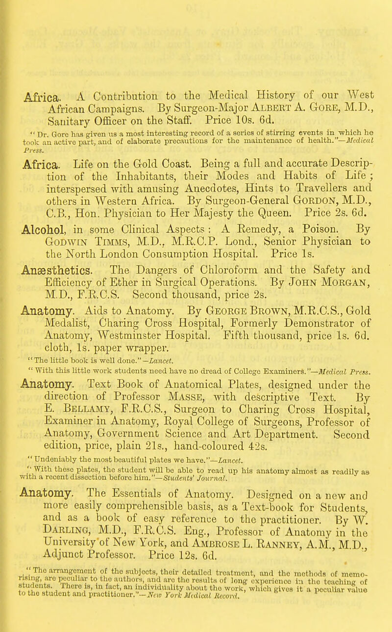 Africa. A Contribution to the Medical History of our West African Campaigns. By Surgeon-Major Albert A, Gore, M.D., Sanitary Officer on the Staflf. Price 10s. 6d. Dr. Gore has given us a most interesting record of a series of stirring events in -which ho took ail active part, and of elaborate precautions for the maintenance of health.—J/crficdJ Press. Africa. Life on the Gold Coast. Being a full and accurate Descrip- tion of the Inhabitants, their Modes and Habits of Life; interspersed with amusing Anecdotes, Hints to Travellers and others in Western Africa. By Surgeon-General Gordon, M.D., C.B., Hon. Physician to Her Majesty the Queen. Price 2s. 6d. Alcohol, in some Clinical Aspects : A Remedy, a Poison. By Godwin Timms, M.D., M.RC.P. Lond., Senior Physician to the North London Consumption Hospital. Price Is. Anaesthetics. The Dangers of Chloroform and the Safety and Efficiency of Ether in Surgical Operations. By John Morgan, M.D., F.RC.S. Second thousand, price 2s. Anatomy. Aids to Anatomy. By George Brown, M.R.C.S., Gold Medalist, Charing Cross Hospital, Formerly Demonstrator of Anatomy, Westminster Hospital. Fifth thousand, price Is. 6d. cloth, Is. paper wrapper. The little book is well done. —lancet. With this little work students need have no dread of College Examiners.—Medical Press. Anatomy. Text Book of Anatomical Plates, designed under the direction of Professor Masse, with descriptive Text. By E. Bellamy, F.R.C.S., Surgeon to Charing Cross Hospital, Examiner in Anatomy, Royal College of Surgeons, Professor of Anatomy, Government Science and Art Department. Second edition, price, plain 21s., hand-coloured 42s. Undeniably the most beautiful plates we have.—Zoncei. '• With these plates, the student will be able to read up his anatomy almost as readily as with a recent dissection before him.—Students' Jounial. Anatomy. The Essentials of Anatomy. Designed on a new and more easily comprehensible basis, as a Text-book for Students, and as a book of easy reference to the practitioner. By W Darling, M.D., F.RC.S. Eng., Professor of Anatomy in the University of New York, and Ambrose L. Ranney, A.M., M.D., Adjunct Professor. Price 12s. 6d. ^ The arrangement of the subjects, their detailed treatment, and the methods of memo- rH^'??%'l''° ''^ f ^^ ■'«''1'^« ^ 1«»« experience in the teaching of students. Ihere IS, in fact, an individuality .ibout tho work, which gives it a peculiar vSluo to the student and practitioner.-JVciD yorA-jl/(((;caUieoW(J. u.h vmuo