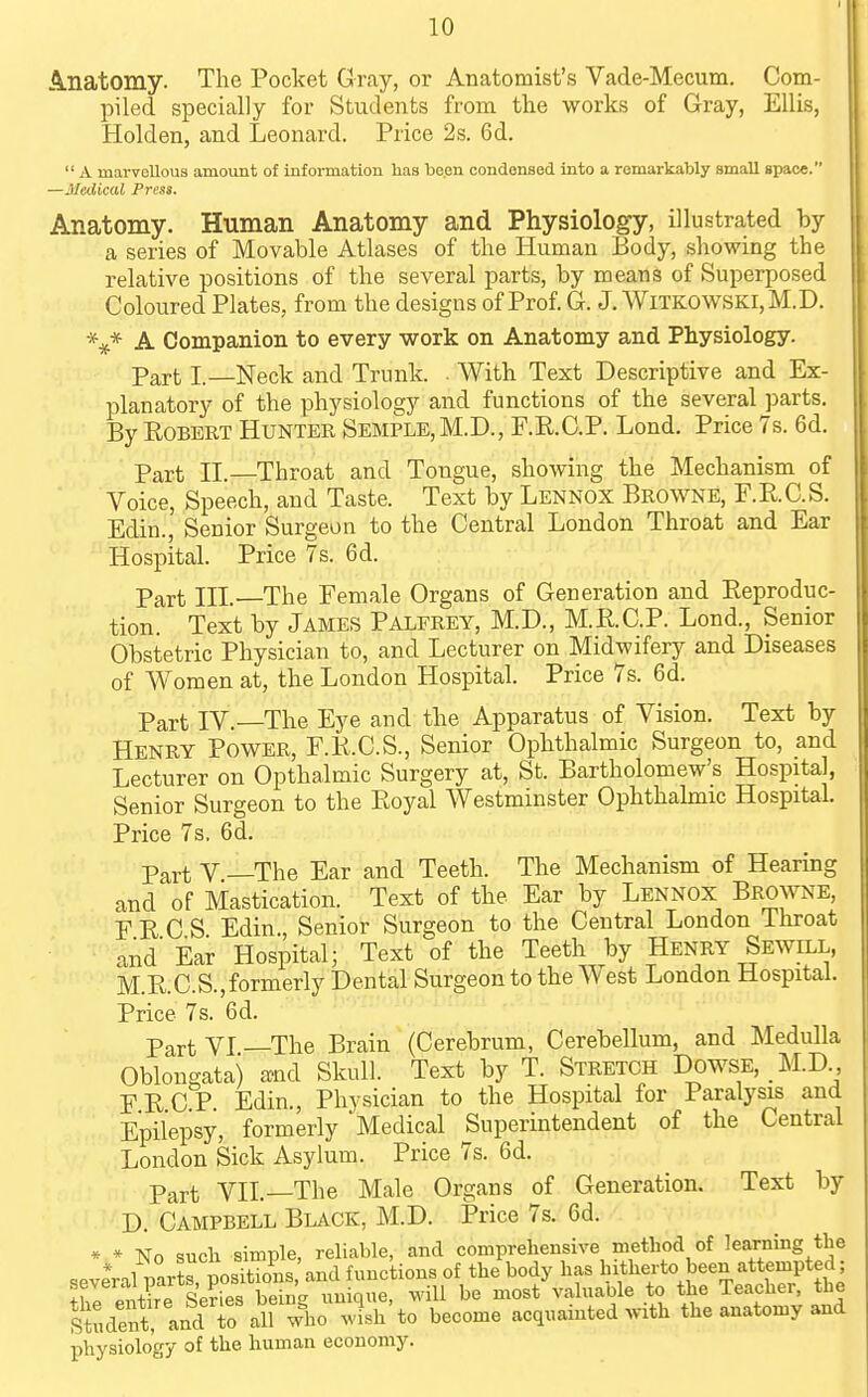 A.natomy. The Pocket Gray, or Anatomist's Vade-Mecum. Com- piled specially for Students from the works of Gray, Ellis, Holden, and Leonard. Price 2s. 6d. A marvellous amount oi information lias be.en condensed into a remarkably small space. —Medical Press. Anatomy. Human Anatomy and Physiology, illustrated by a series of Movable Atlases of the Human Body, showing the relative positions of the several parts, by means of Superposed Coloured Plates, from the designs of Prof. G. J.WlTKOWSKi,M.D. \* A Companion to every work on Anatomy and Physiology. Part I.—Neck and Trunk. . With Text Descriptive and Ex- planatory of the physiology and functions of the several parts. By Robert Hunter Semple,M.D., F.R.C.P. Lond. Price 7s. 6d. Part n.—Throat and Tongue, showing the Mechanism of Voice, Speech, and Taste. Text by Lennox Browne, F.RC.S. Edin., Senior Surgeon to the Central London Throat and Ear Hospital. Price 7s. 6d. Part in. The Female Organs of Generation and Reproduc- tion. Text by James Palfrey, M.D., M.R.C.P. Lond., Senior Obstetric Physician to, and Lecturer on Midwifery and Diseases of Women at, the London Hospital. Price 7s. 6d. Part IV.—The Eye and the Apparatus of Vision. Text by Henry Power, E.R.C.S., Senior Ophthalmic Surgeon to, and Lecturer on Opthalmic Surgery at, St. Bartholomew's Hospital, Senior Surgeon to the Royal Westminster Ophthahnic Hospital. Price 7s. 6d. Part V —The Ear and Teeth. The Mechanism of Hearing and of Mastication. Text of the Ear by Lennox Browne, PRCS Edin., Senior Surgeon to the Central London Ihroat ■ and' Ear Hospital; Text of the Teeth by Henry SEwn.L, M.R.C.S.,formerly Dental Surgeon to the West London Hospital. Price 7s. 6d. Part VI —The Brain (Cerebrum, Cerebellum, and Medulla Oblongata) a^nd Skull. Text by T. Stretch Dowse, M.D F R C P Edin., Physician to the Hospital for Paralysis and Epilepsy, formerly 'Medical Superintendent of the Central London Sick Asylum. Price 7s. 6d. Part VII.—The Male Organs of Generation. Text by D. Campbell Black, M.D. Price 7s. 6d. * » No such simple, reliable, and comprehensive method of learning the * 1 „^vfr^oSis and functions of the body has hitherto been attempted; S^e'enS Se?S be-n^^^^^^^^ M^ll be most'valuable to the Teacher, the stdent and to all wl.o ^vish to become acquainted with the anatomy and physiology of the human economy.