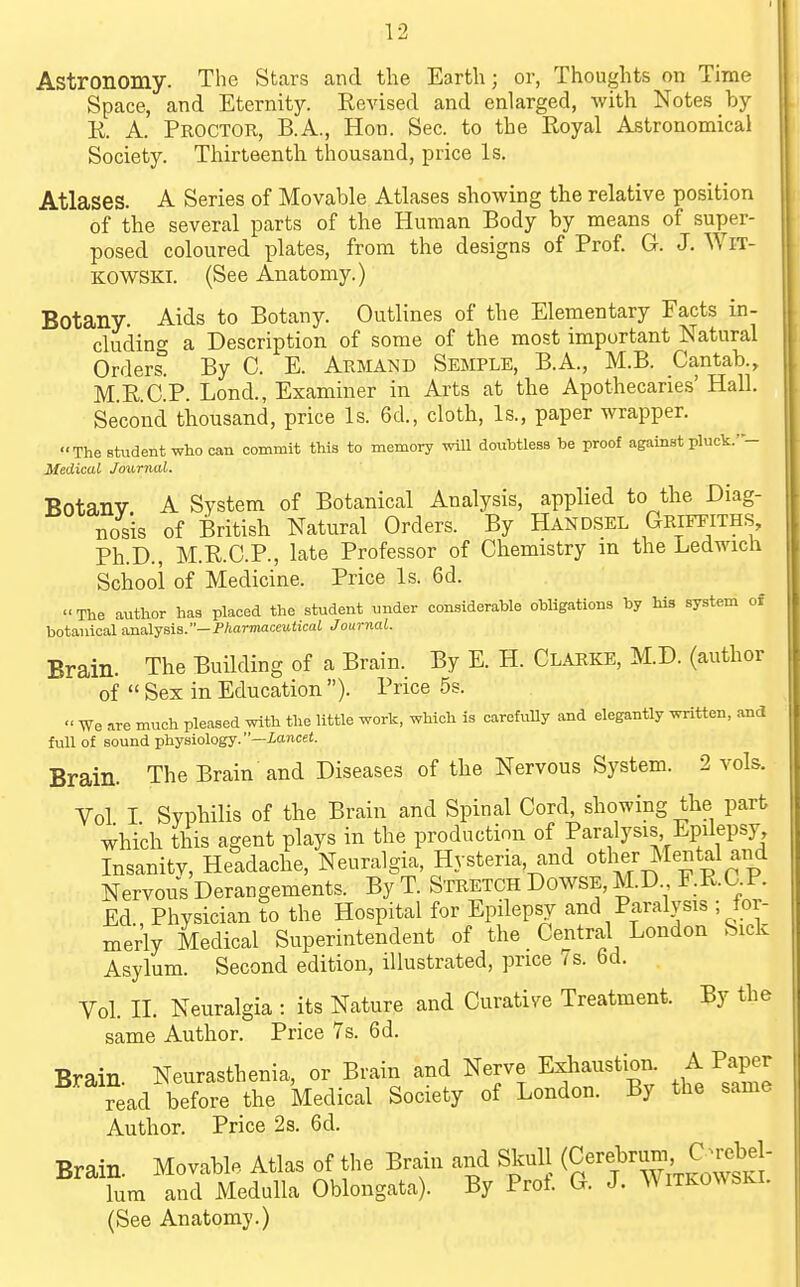 Astronomy. The Stars and the Earth; or, Thoughts on Time Space, and Eternity. Eevised and enlarged, Avith Notes by K. A. Proctor, B.A., Hon. Sec. to the Royal Astronomical Society. Thirteenth thousand, price Is. Atlases. A Series of Movable Atlases showing the relative position of the several parts of the Human Body by means of super- posed coloured plates, from the designs of Prof. G. J. WiT- KOWSKi. (See Anatomy.) Botany. Aids to Botany. Outlines of the Elementary Facts in- cluding a Description of some of the most important Natural Orders. By C. E. Armand Semple, B.A., M.B. Cantab., M.E.C.P. Lond., Examiner in Arts at the Apothecaries' Hall. Second thousand, price Is. 6d., cloth. Is., paper wrapper. The student who can commit this to memory will douhtless be proof against pluck.'- Medical Journal. Botany A System of Botanical Analysis, applied to the Diag- nosis of British Natural Orders. By Handsel Griffiths, Ph.D., M.R.C.P., late Professor of Chemistry m the Ledwich School of Medicine. Price Is. 6d. The author has placed the student under considerable obUgations by his system of botanical a.na.lyaia.—Fharmaceutical Journal. Brain. The Building of a Brain. By E. H. Clarke, M.D. (author of Sex in Education ). Price 5s. We are much pleased with the little work, which is carefully and elegantly written, and full of sound physiology.—iawcet. Brain. The Brain and Diseases of the Nervous System. 2 vols. Vol I Syphilis of the Brain and Spinal Cord, showing the part which this agent plays in the production of Paralysis Epilepsy Insanitv, Headache, Neuralgia, Hysteria, and «ther Cental and Nervous Derangements. By T. Stretch Dowse, M.D F.R.C.P. Ed Physician to the Hospital for Epilepsy and Paralysis ; for- merly Medical Superintendent of the Central London Sick Asylum. Second edition, illustrated, price i s. bd. Vol. n. Neuralgia : its Nature and Curative Treatment. By the same Author. Price 7s. 6d. Brain Neurasthenia, or Brain and Nerve Exhaustion. A Paper ?ead before the Medical Society of London. By the same Author. Price 2s. 6d. Brain. Movable Atlas of the Brain and Skull (Cerebrun^ C^reb^J- lum and Medulla Oblongata). By Prot. G. J. Witkowski. (See Anatomy.)