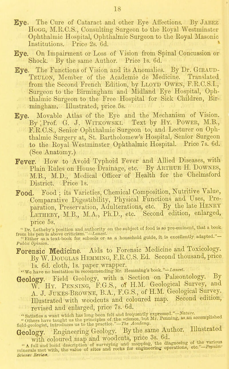 Eye. The Cure of Cataract and other Eye Affections. By Jabez Hogg, M.K.C.S., Consultmg Surgeon to the Royal Westminster Ophthalmic Hospital, Ophthalmic Surgeon to the Royal Masonic Institutions. Price 2s. 6d. ' Eye. On Impairment or Loss of Vision from Spinal Concussion or Shock. By the same Author. Price Is. 6d. Eye. The Functions of Vision and its Anomalies. By Dr. Giraud- Teulon, Member of the Academie de Medicine. Translated from the Second French Edition, by Lloyd Owen, F.R.C.S.I., ■Surgeon to the Birmingham and Midland Eye Hospital, Oph- thalmic Surgeon to the Free Hospital for Sick Children, Bir- mingham. Illustrated, price 5s. Eye. Movable Atlas of the Eye and the Mechanism of Vision. By;Prof. G. J. Witkowski. Text by Hy. Power, M.B., F.R.C.S., Senior Ophthalmic Surgeon to, and Lecturer on Oph- thalmic Surgery at, St. Bartholomew's Hospital, Senior Surgeon to the Royal Westminster Ophthalmic Hospital. Price 7s. 6d. (See Anatomy.) Fever. How to Avoid Typhoid Fever and Allied Diseases, with Plain Rules on House Drainage, etc. By Arthur H. Downes, M.B., M.D., Medical Officer of Health for the Chelmsford District. Price Is. Food. Food ; its Varieties, Chemical Composition, Nutritive Value, Comparative Digestibility, Physical Functions and Uses, Pre- paration, Preservation, Adulterations, etc. By the late Henry Letheby, M.B., M.A., Ph.D., etc. Second edition, enlarged, price 5s.  Dr. Letheby's position and authority on the subject of food is so pre-eminent, that a book from his pen is above criticism.—ia7tceS. n 4-i„ „j„„t.„ri •• Either as a text-book for schools or as a household guide, it is excellently adapted. — Public Opinion. Forensic Medicine. Aids to Forensic Medicine and Toxicology. By W. Douglas Hemming, F.R.C.S. Ed. Second thousand, price Is. 6d. cloth, Is. paper wrapper. We have no hesitation in recommending Mr. Hemming'a book.—£ance<. GeoloffV Field Geology, with a Section on Palajontology. By W Hy Pending, F.G.S., of H.M. Geological Survey, and A. J. Jukes-Browne, B.A., F.G.S., of H.M. Geological Survey. Illustrated with woodcuts and coloured map. Second edition, revised and enlarged, price 7s. 6d.  Satisfies a want which has long been felt and frequently expressed -iVaiwrc. , ,  Ethers°havrteugTt us the principles of the science but Mr. Penmug, as.an accomphshed field-geologist, introduces us to the practice.—T/iC Academs/. Geology. Engineering Geology. By the same Author. Illustrated with coloured map and woodcuts, price 3s. 6d. A full and lucid description of surveying and mapping, the diagnosing °f minerals met with, the value of sites and rocks for cngineormg operations, etc. -Popula, Scieiite lUvitm.