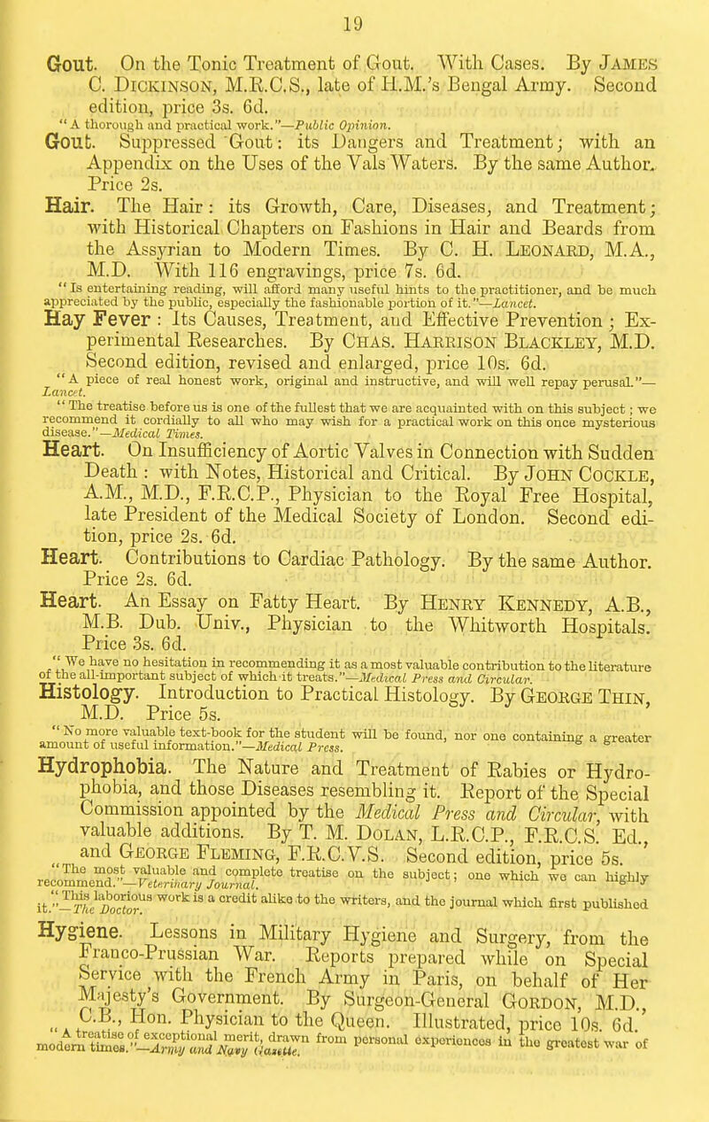 Gout. On the Tonic Treatment of Gout. With Cases. By James C. Dickinson, M.R.C.S., late of H.M.'s Bengal Army. Second . , edition, price 3s. 6d. A thorough and priictioal work.—Public Oinnion. Gout Sui^pressed Gout: its Dangers and Treatment; with an Appendix on the Uses of the Vals Waters. By the same Author.. Price 2s. Hair. The Hair: its Growth, Care, Diseases^ and Treatment; with Historical Chapters on Fashions in Hair and Beards from the Assyrian to Modern Times. By C. H. LEONARD, M.A., M.D. With 116 engravings, price 7s. 6d.  Is entertaining reading, will afford many useful hints to the practitioner, and be much appreciated by the pubhc, esfiecially the fashionable jjortion of it.—Lancet. Hay Fever : Its Causes, Treatment, and Effective Prevention ; Ex- perimental Researches. By Chas. Harrison Blackley, M.D. Second edition, revised and enlarged, price 10s. 6d. A piece of real honest work, original and instructive, and will weU. repay pei-usal.— Lanc/t. '' The treatise before us is one of the fullest that we are acquainted with on this subject; we recommend it cordially to all who may wish for a practical work on this once mysterious disease.—JisciicaJ Times. Heart. On Insufficiency of Aortic Valves in Connection with Sudden Death : with Notes, Historical and Critical. By John Cockle, A.M., M.D., F.E.C.P., Physician to the Eoyal Free Hospital, late President of the Medical Society of London. Second edi- tion, price 2s. 6d. Heart. Contributions to Cardiac Pathology. By the same Author. Price 23. 6d. Heart. An Essay on Fatty Heart. By Henry Kennedy, A.B., M.B. Dub. Univ., Physician to the Whitworth Hospitals. Price 3s. 6d. t'L^''^^''^ ° hesitation in recommending it as a most valuable contribution to the Uterature ot the all-miportant subject of which it treats.—Medical Press and Circular. Histology. Introduction to Practical Histolos<y. By George Thin M.D. Price 5s.  No more valuable text-book for the student will be found, nor one containrng a ereater amount of useful mformation.—i/idicai Press. Hydrophobia. The Nature and Treatment of Eabies or Hydro- phobia, and those Diseases resembling it. Eeport of the Special Commission appointed by the Medical Press and Circular, with valuable additions. By T. M. DolAxN, L.E.C.P., F.E.C S Ed and George Fleming, F.E.C.V.S. Second edition, price 5s The most valuable and complete treatise on the subject; one which we can hiffhly recommend.—FeisriHar^/ Journal. igJJjy it.''-2%/i)'o°or'' alili^eto the writers, and the journal which first pubUshed Hygiene. Lessons in Military Hygiene and Surgery, from the Franco-Prussian War. Eeports prepared while on Special Service with the French Army in Paris, on behalf of Her Majesty's Government. By Surgeon-General Gordon, M.D., _^ C.B., Hon. Physician to the Queen. Illustrated, price 10s 6d ' modt,^[ tS.'^-l^ZK;^^^^^^^^^ ''''^ -^i^^--- ^-t^^t of