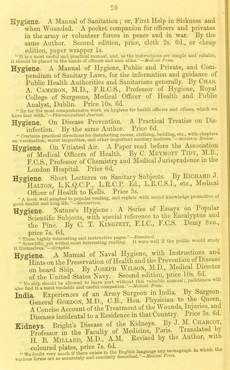 Hygiene. A Manual of Sanitation; or, First Help in Sickness and when Wounded. A pocket companion for officers and privates in the army or volunteer forces in peace and in war. By the same Author. Second edition, price, cloth 2s. 6d., or cheap edition, paper wrapper Is. It is a most useful and practical manual, and, as the instructions are simple and reliable, it should be placed in the hands of officers and men a.\i\LO.—Medical Press. Hygiene. A Manual of Hygiene, Public and Private, and Com- pendium of Sanitary Laws, for the information and guidance of Public Health Authorities and Sanitarians generally. By Chas. A. Cameron, M.D., F.R.C.S., Professor of Hygiene, Eoyal College of Surgeons, Medical Officer of Health and Public Analyst, Dublin. Price 10s. 6d. By far the most comprehensive work on hygiene for health of&cera and others, which we have met with.—Pharmaceutical Journal. Hygiene. On Disease Prevention. A Practical Treatise on Dis- infection. By the same Author. Price 6d. Contains practical directions for disinfecting rooms, clothing, bedding, etc., with chapters on viccination, water impurities, and other important sanitary matters.—Sanitar;/ Heviev?. Hygiene. On Vitiated Air. A Paper read before the Association of Medical Officers of Health. By C. Meymott Tidy, M.B., F.C.S., Professor of Chemistry and MedicalJurisprudence m the London Hospital. Price 6d. Hvffiene. Short Lectures on Sanitary Subjects. By Richard J. Halton, L.K.Q.C.P., L.E.C.P. Ed., L.RC.S.L, etc., Medicai Officer of Health to Kells. Price 5s. A book weU adapted to popular reading, and replete with sound knowledge promotive of good health and long life.—Saniiarion. Hygiene. Nature's Hygiene: A Series of Essays on Popular Scientific Subjects, with special reference to the Eucalyptus and the Pine. By C. T. Kingzett, F.LC, F.C.S. Demy 8vo., price 7s. Gd. These hiehlv interesting and instructive pages.—SiaiirfartZ. ij „4-,,j^ sStiflTyet ^th>il m?st interesting reading. It were well if the pubhc would study it themselves.—Graphic. , , Hvffiene. A Manual of Naval Hygiene, with Instructions ana Hints on the Preservation of Health and the Prevention of Disease on board Ship. By Joseph Wilson, M.D., Medical Director of the United States Navy. Second edition, price 10s. 6d. No ship should be allowed to leave port without this valuable manual; yachtsmen will also find it a most readable and useful companion. -Medical Press. India. Experiences of an Army Surgeon in India. By burgeon- General Gordon, M.D., C.B., Hon. Physician to the Queen A Concise Account of the Treatment of the A\ ounds, Lij unes, and Diseases incidental to a Residence in that Country. Price 3s. 6d. Kidneys. Bright's Disease of the Kidneys. By J. M. Charcot, Pr^ofessor in the Faculty of Medicine, Pans Translated by H. B. Millard, M.D., A.M. Revised by the Author, with various forms are so accurately and concisely described. -Medical Pre^s.