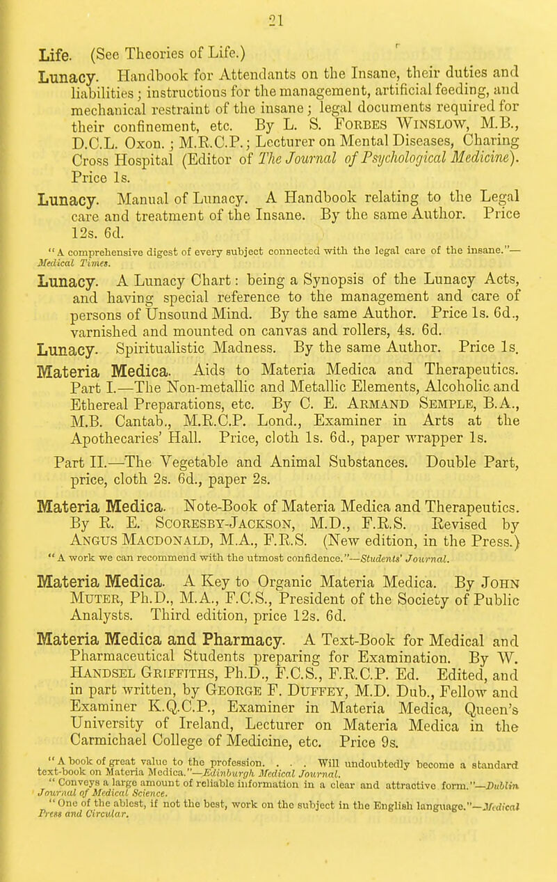 Life. (See Theories of Life.) Lunacy. Handbook for Attendants on the Insane, their duties and liabilities; instructions for the management, artificial feeding, and mechanical restraint of the insane; legal documents required for their confinement, etc. By L. S. Forbes Winslow, M.B., D.C.L. Oxon. j M.R.C.P.; Lecturer on Mental Diseases, Charing Cross Hospital (Editor of The Journal of Psychological Medicine). Price Is. Lunacy. Manual of Lunacy, A Handbook relating to the Legal care and treatment of the Insane. By the same Author. Price 12s. 6d. .\ comprehensive digest of every subject connected witli the legal care of the insane.— Medical Times. Lunacy. A Lunacy Chart: being a Synopsis of the Lunacy Acts, and having special reference to the management and care of persons of Unsound Mind. By the same Author. Price Is. 6d., varnished and mounted on canvas and rollers, 4s. 6d. Lunacy. Spiritualistic Madness. By the same Author. Price Is. Materia Medica. Aids to Materia Medica and Therapeutics. Part I.—The Non-metallic and Metallic Elements, Alcoholic and Ethereal Preparations, etc. By C. E. Armand Semple, B.A., M.B. Cantab., M.R.C.P. Lond., Examiner in Arts at the Apothecaries' Hall. Price, cloth Is. 6d., paper wrapper Is. Part II.—The Vegetable and Animal Substances. Double Part, price, cloth 2s. 6d., paper 2s. Materia Medica. Note-Book of Materia Medica and Therapeutics. By R. E. ScoRESBY-Jackson, M.D., F.R.S. Revised by Angus Macdonald, MA., F.R.S. (New edition, in the Press.)  A work we can recommend with the utmost confidence.—Students' Journal. Materia Medica. A Key to Organic Materia Medica. By John Muter, Ph.D., M.A., F.C.S., President of the Society of Public Analysts. Third edition, price 12s. 6d. Materia Medica and Pharmacy. A Text-Book for Medical and Pharmaceutical Students preparing for Examination. By W. Handsel Griffiths, Ph.D., F.C.S., F.R.C.P. Ed. Edited, and in part written, by George F. Duffey, M.D. Dub., Fellow and Examiner K.Q.C.P., Examiner in Materia Medica, Queen's University of Ireland, Lecturer on Materia Medica in the Carmichael College of Medicine, etc. Price 9s.  A book of gre.at value to the profession. . . . Will undoubtedly become a standard text-book on Materia Medica.—^c/i«(/Mj-(7/t Medical Journal.  Conveys a large amount of reliable information in a clear and attractive form.—iJuifin Journal of Medical Science.  One of the ablest, if not the best, work on the subject in the English lang\inge.—.V.dicaJ Press and Circular.