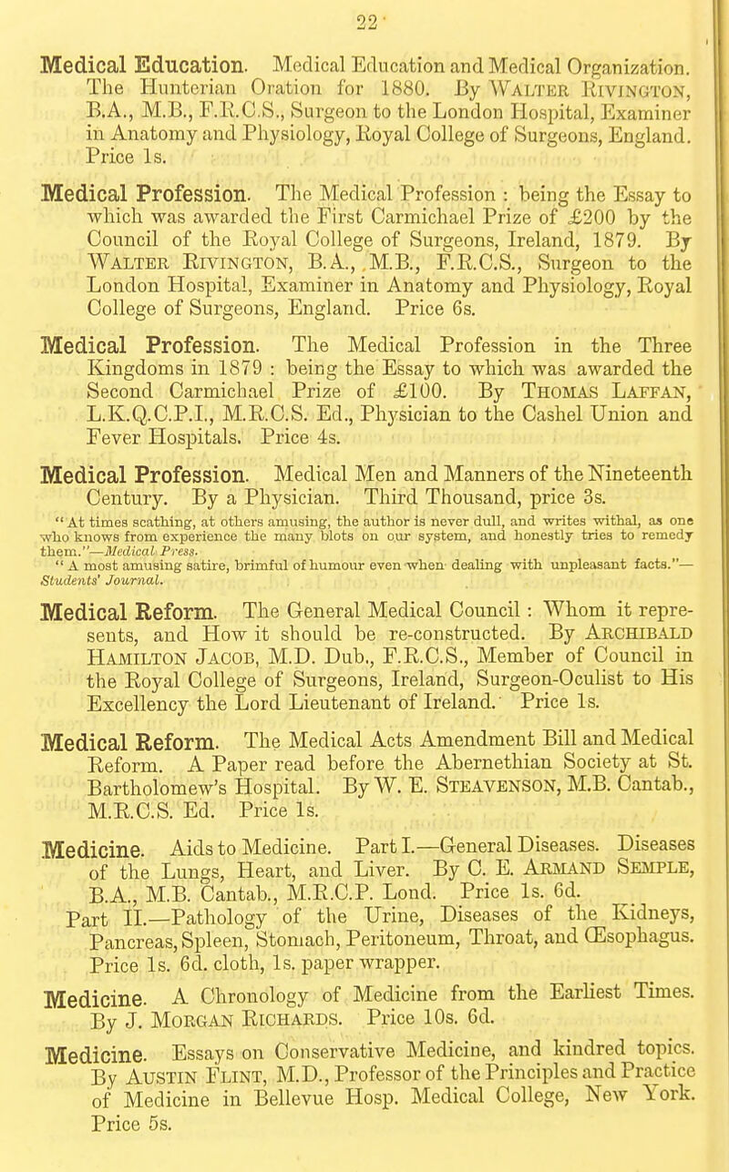 99 ' Medical Education. Medical Education and Medical Organization. The Huuterian Oration for 1880. By Walter Rivington, B.A., M.B., F.R.C.S., Surgeon to the London Hosjiital, Examiner in Anatomy and Physiology, Eoyal College of Surgeons, England. Price Is. Medical Profession. The Medical Profession : being the Essay to which was awarded the First Carmichael Prize of £200 by the Council of the Eoyal College of Surgeons, Ireland, 1879. By Walter Rivington, B.A., ,M.B., F.R.C.S., Surgeon to the London Hospital, Examiner in Anatomy and Physiology, Royal College of Surgeons, England. Price 6s. Medical Profession. The Medical Profession in the Three Kingdoms in 1879 : being the Essay to which was awarded the Second Carmichael Prize of £100. By Thoisias Latfan, L.K.Q.C.P.I., M.R.C.S. Ed., Physician to the Cashel Union and Fever Hospitals. Price 4s. Medical Profession. Medical Men and Manners of the Nineteenth Century. By a Physician. Third Thousand, price 3s. At times scathing, at others amusing, the author is never dull, and writes withal, as one who knows from experience the many blots on our system, and honestly tries to remedy them.—Medical Fress- A most amusing satire, brimful of humour even when- dealing with unpleasant facts.— Students' Journal. Medical Reform. The General Medical Council: Whom it repre- sents, and How it should be re-constructed. By Archibald Hamilton Jacob, M.D. Dub., F.R.C.S., Member of Council in the Royal College of Surgeons, Ireland, Surgeon-Oculist to His Excellency the Lord Lieutenant of Ireland.' Price Is. Medical Reform. The Medical Acts Amendment Bill and Medical Reform. A Paper read before the Abernethian Society at St. Bartholomew's Hospital. By W. E. Steavenson, M.B. Cantab., M.R.C.S. Ed. Price Is. Medicine. Aids to Medicine. PartL—General Diseases. Diseases of the Lungs, Heart, and Liver. By C. E. Abmand Seaiple, B.A., M.B. Cantab., M.R.C.P. Lond. Price Is. 6d. Part II.—Pathology of the Urine, Diseases of the Kidneys, Pancreas, Spleen, Stomach, Peritoneum, Throat, and (Esophagus. Price Is. 6d. cloth. Is. paper wrapper. Medicine. A Chronology of Medicine from the EarHest Times. By J. Morgan Richards. Price 10s. 6d. Medicine. Essays on Conservative Medicine, and kindred topics. By Austin Flint, M.D., Professor of the Principles and Practice of Medicine in Bellevue Hosp. Medical College, New York. Price 5s.