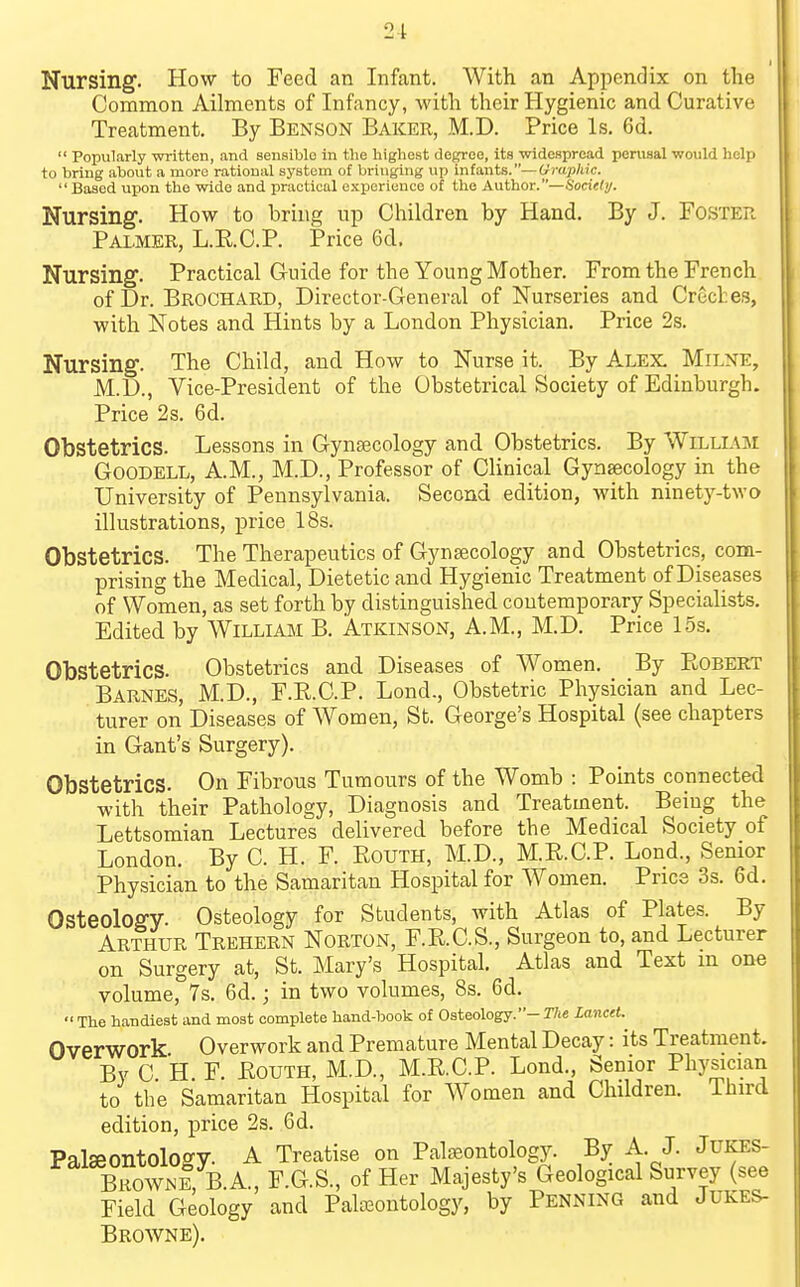 21 Nursing. How to Feed an Infant. With an Appendix on the Common Ailments of Infancy, with their Hygienic and Curative Treatment. By Benson Baker, M.D. Price Is. 6d. Popularly written, and sensible in the highest degree, its widespread perusal would help to bring about a more rational system of bringing up infants.—Graphic. Based upon the wide and practical experience of the Author.—Socitly. Nursing. How to bring up Children by Hand. By J. Foster Palmer, L.RC.P. Price 6d. Nursing. Practical Guide for the Young Mother. From the French of Dr. Brochard, Director-General of Nurseries and Crccl.es, with Notes and Hints by a London Physician, Price 2s. Nursing. The Child, and How to Nurse it. By Alex, Milne, M.D., Vice-President of the Obstetrical Society of Edinburgh. Price 2 s. 6d. Obstetrics. Lessons in Gynaecology and Obstetrics. By Willloi GoODELL, A.M., M.D., Professor of Clinical Gynaecology in the University of Pennsylvania. Second edition, with ninety-two illustrations, price 18s. Obstetrics. The Therapeutics of Gynaecology and Obstetrics, com- prising the Medical, Dietetic and Hygienic Treatment of Diseases of Women, as set forth by distinguished contemporary Specialists. Edited by William B. Atkinson, A.M., M.D. Price L5s, Obstetrics. Obstetrics and Diseases of Women. By Robert Barnes, M.D., F.R.C.P. Lond., Obstetric Physician and Lec- turer on Diseases of Women, St. George's Hospital (see chapters in Gant's Surgery). Obstetrics. On Fibrous Tumours of the Womb : Points connected with their Pathology, Diagnosis and Treatment. Being the Lettsomian Lectures delivered before the Medical Society of London. By C. H. F. Eouth, M.D., M.R.C.P. Lond., Senior Physician to the Samaritan Hospital for Women. Price 3s. 6d. Osteology. Osteology for Students, with Atlas of Plates. By Arthur Trehern Norton, F.R.C.S., Surgeon to, and Lecturer on Surgery at, St. Mary's Hospital, Atlas and Text m one volume, 7s. 6d.; in two volumes, 8s. 6d. The handiest and most complete hand-book of Osteology.- The lancet. Overwork Overwork and Premature Mental Decay: its Treatment. By C H F. Eouth, M.D., M.R.C.P. Lond., Senior Physician to the Samaritan Hospital for Women and Children. Third edition, price 2s. 6d. Paljpontoloo'V A Treatise on Palaeontology. By A. J. JUKES- BrownI, B.A., F.G.S., of Her Majesty's Geological Survey (see Field Geology and Palasontology, by Penning and Jukes- Browne).