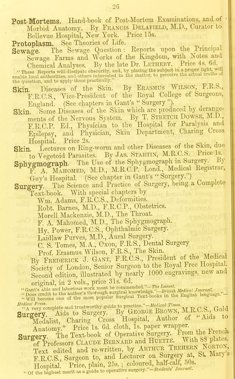Post-Mortems. Hand-book of Post-Mortcm Examinations, and of Morbid Anatomy. By Francis Delafield, M.D., Curator to Bellevue Hospital, New York. Price 15s. Protoplasm. See Theories of Life. _ . . , Sewao-e. The Sewage Question : Reports upon the Prmcipal Sewage Farms and Works of the Kingdom, with Notes and Chemical Analyses. By the late Dr. Letheby. Price 4s. 6d. Those Reports wiU dissipate obscurity, aud, by placing the subject in a proper liglit. ^''^ enable local authorities, and others interested in the matter, to perceive the actual truths of the question, and to apply them practically. Skin. Diseases of the Skin. By Erasmus Wilson, F.R.S., F.R.C.S., Vice-President of the Royal College of Surgeons, England. (See chapters in Cant's Surgery )• Skin Some Diseases of the Skin which are produced by clerange- ments of the Nervous System. By T. Stretch Dowse, M.D. FR.C.P. Ed., Physician to the Hospital for Paralysis and Epilepsy, and Physician, Skin Department, Charing Cross Hospital. Price 2s. r. .i oi • i Skin Lectures on Ring-worm and other Diseases of the bkm, aue to Vegetoid Parasites. By Jas. Startin, M.R.C.S. Price Is. Sphvffmoffraph. The Use of the Sphygmograph in Surgery. ±!y F A Mahomed, M.D., M.R.C.P. Lond., Medical Registrar, Guv's Hospital. (See chapter in Gant's Surgery.) Surgery. The Science and Practice of Surgery, bemg a Complete Text-book. With special chapters by Wm. Adams, F.R.C.S., Deformities. Robt. Barnes, M.D., F.R.C.P., Obstetrics. Morell Mackenzie, M.D., The Throat. F A. Mahomed, M.D., The Sphygmograph. Hy. Power, F.R.C.S., Ophthalmic Surgery. Laidlaw Purves, M.D., Aural Surgery. C S. Tomes, M.A., Oxon, F.R.S., Dental Surgery Prof. Erasmus Wilson, F.R.S., The Skm By Frederick J. Gant, F.RGS., President of the Medical Society of London, Senior Surgeon to the Royal Free Hospital Second edition, illustrated by nearly 1000 engravings, new and original, in 2 vols., price 31s. 6d. ^g^mp^d_^...e^-- ^ &ist. Charing °C™ss Hospital, Author of Aids to Anatomy. Price Is. Gd. cloth. Is. paper wrapper. Surfferv The Text-book of Operative Surgery. From the Fiench Tf Professors Claude Bernard and Huette. With plates. Text edited and re-written, by Arthur Trehern Norton F.R.C.S., Surgeon to, and Lecturer on Surgery at, St. Mar) s Hospital Price, plain, 25s. ; coloured, half-calf, oOs. Of U.emeSt as a'glude to' operative sn.,ors.-SUulcnU' JounrcU.